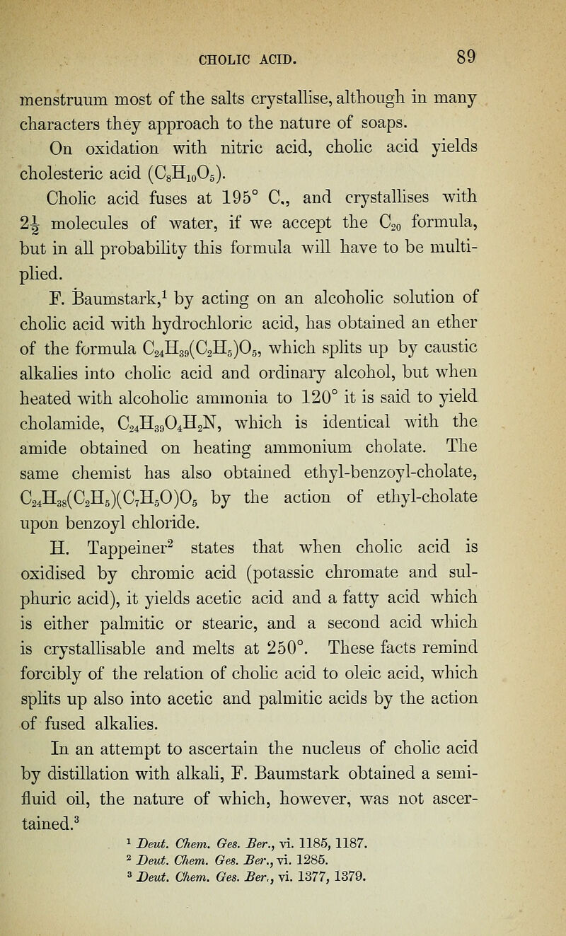 menstruum most of tlie salts crystallise, although in many characters they approach to the nature of soaps. On oxidation with nitric acid, cholic acid yields cholesteric acid (CgHioOg). Cholic acid fuses at 195° C„ and crystallises with 2J molecules of water, if we accept the C20 formula, but in all probabihty this formula will have to be multi- plied. F. Baumstark,^ by acting on an alcoholic solution of cholic acid wdth hydrochloric acid, has obtained an ether of the formula 0241139(02115)05, which splits up by caustic alkalies into cholic acid and ordinary alcohol, but when heated with alcoholic ammonia to 120° it is said to yield cholamide, O24H39O4H2N, which is identical with the amide obtained on heating ammonium cbolate. The same chemist has also obtained ethyl-benzoyl-cholate, 024H38(02H5)(071150)05 by the action of ethyl-cholate upon benzoyl chloride. H. Tappeiner^ states that when cholic acid is oxidised by chromic acid (potassic chromate and sul- phuric acid), it yields acetic acid and a fatty acid which is either palmitic or stearic, and a second acid wdiich is crystallisable and melts at 250°. These facts remind forcibly of the relation of chohc acid to oleic acid, which splits up also into acetic and palmitic acids by the action of fused alkalies. In an attempt to ascertain the nucleus of cholic acid by distillation with alkali, F. Baumstark obtained a semi- fluid oil, the nature of which, however, was not ascer- tained.^ . 1 Deut. Chem. Ges. Ber., vi. 1185,1187. 2 Deut. Oiem. Ges. Ber., vi. 1285. 3 Deut. Chem. Ges. Ber., vi. 1377, 1379.