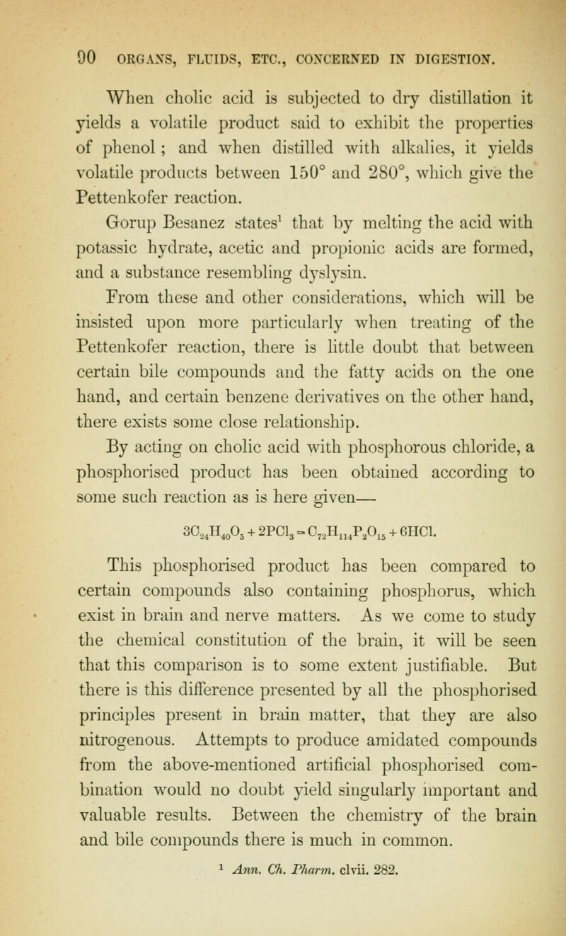 When cholic acid is subjected to dry distillation it yields a volatile product said to exhibit the properties of phenol ; and when distilled with alkalies, it yields volatile products between 150° and 280°, which give the Pettenkofer reaction. Gorup Besanez states^ that by melting the acid with potassic hydrate, acetic and propionic acids are formed, and a substance resembling dyslysin. From these and other considerations, which will be insisted upon more particularly when treating of the Pettenkofer reaction, there is little doubt that between certain bile compounds and the fatty acids on the one hand, and certain benzene derivatives on the other hand, there exists some close relationship. By acting on cholic acid with phosphorous chloride, a phosphorised product has been obtained according to some such reaction as is here given— 30,,H,,o, + 2POI3 = 0,,H„,P,0,, + 6HCI. This phosphorised product has been compared to certain compounds also containing phosphorus, which exist in brain and nerve matters. As we come to study the chemical constitution of the brain, it will be seen that this comparison is to some extent justifiable. But there is this difference presented by all the phosphorised principles present in brain matter, that they are also nitrogenous. Attempts to produce amidated compounds from the above-mentioned artificial phosphorised com- bination would no doubt yield singularly nnportant and valuable results. Between the chemistry of the brain and bile compounds there is much in common. 1 Ann. Ch. Pharm. clvii. 282.