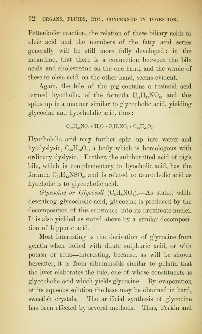 Pettenkofer reaction, the relation of these bihary acids to oleic acid and the members of the ftitty acid series generally ^vill be still more fully developed; in the meantime, that there is a connection between the bile acids and cholesterine on the one hand, and the whole of these to oleic acid on the other hand, seems evident. Again, the bile of the pig contains a resinoid acid termed hyocholic, of the formula C27H43NO6, and this splits up in a manner similar to glycocholic acid, yielding glycocine and hyocholahc acid, thus:— 0„H,3N0, +11,0 = C,II,NO, + C,,H,A- Hyocholaho acid may furtlier split up into water and hyodyslysin, CsoHjgOe, a body which is homologous with ordinary dyslysin. Further, the sulphuretted acid of pig's bile, which is complementary to hyocholic acid, has the formula C27H45NSO6, and is related to taurocholic acid as hyocholic is to glycochohc acid. Glycocine or Glycocoll (C2H5NO2).—As stated while describing glycocholic acid, glycocine is produced by the decomposition of this substance into its proximate nuclei. It is also yielded as stated above by a similar decomposi- tion of hippuric acid. Most interesting is the derivation of glycocine from gelatin when boiled with dilute sulphuric acid, or with potash or soda—interesting, because, as will be shown hereafter, it is from albuminoids similar to gelatin that the liver elaborates the bile, one of whose constituents is glycochohc acid which yields glycocine. By evaporation of its aqueous solution the base may be obtained in hard, sweetish crystals. The artificial synthesis of glycocine has been effected by several methods. Thus, Perkin and
