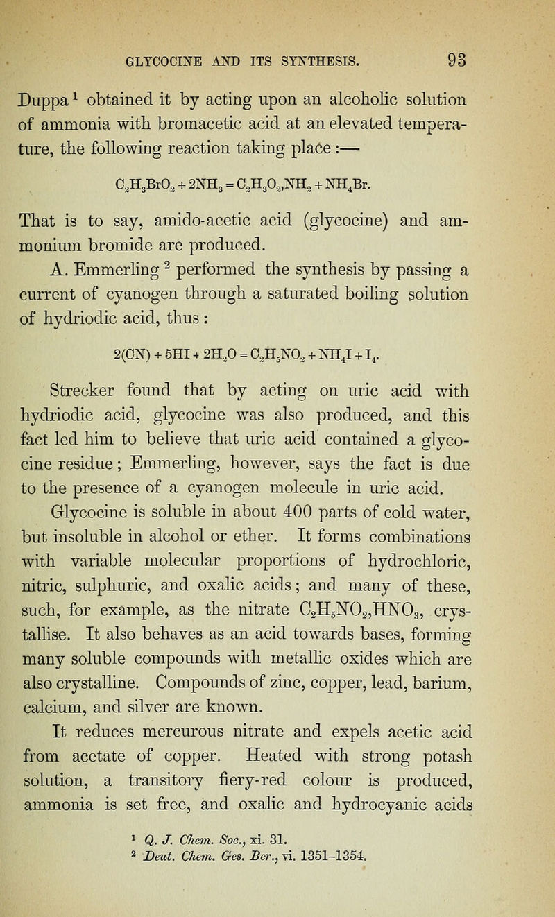 Diippa ^ obtained it by acting upon an alcoholic solution of ammonia with broraacetic acid at an elevated tempera- ture, the following reaction taking place :— O^HaBrOs + 2NH3 = O^HgO^NHa + NH^Br. That is to say, amido-acetic acid (glycocine) and am- monium bromide are produced. A. Emmerling ^ performed the synthesis by passing a current of cyanogen through a saturated boiling solution of hydriodic acid, thus : 2(0N) + 5HI4 2H,0 = O^H^NO^ + NHJ +1,. Strecker found that by acting on uric acid with hydriodic acid, glycocine was also produced, and this fact led him to beheve that uric acid contained a glyco- cine residue; Emmerhng, however, says the fact is due to the presence of a cyanogen molecule in uric acid. Glycocine is soluble in about 400 parts of cold water, but insoluble in alcohol or ether. It forms combinations with variable molecular proportions of hydrochloric, nitric, sulphuric, and oxalic acids; and many of these, such, for example, as the nitrate CsHgNOgjHJSTOg, crys- tallise. It also behaves as an acid towards bases, forming many soluble compounds with metallic oxides which are also crystalline. Compounds of zinc, copper, lead, barium, calcium, and silver are known. It reduces merciu-ous nitrate and expels acetic acid from acetate of copper. Heated with strong potash solution, a transitory fiery-red colour is produced, ammonia is set free, and oxalic and hydrocyanic acids 1 Q. J. Chem. Soc, xi. 31. 2 2)eMiJ. Chem. Ges. £er., vi. 1351-1354.
