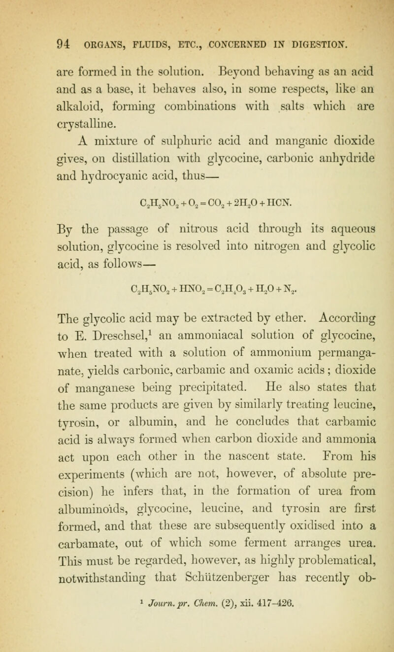 are formed in the solution. Beyond behaving as an acid and as a base, it behaves also, in some respects, like an alkaloid, forming combinations with salts which are crystalline. A mixture of sulphuric acid and manganic dioxide gives, on distillation with glycocine, carbonic anhydride and hydrocyanic acid, thus— C2H5NO, + O, = CO., + 2H,0 + HON. By the passage of nitrous acid through its aqueous solution, glycocine is resolved into nitrogen and glycolic acid, as follows— O2H5NO2 + HNO, = C2HP3 + H„0 + N,. The glycolic acid may be extracted by ether. According to E. Dreschsel,^ an ammoniacal solution of glycocine, when treated with a solution of ammonium permanga- nate, yields carbonic, carbamic and oxamic acids; dioxide of manganese being precipitated. He also states that the same products are given by similarly treating leucine, tyrosin, or albumin, and he concludes that carbamic acid is always formed when carbon dioxide and ammonia act upon each other in the nascent state. From his experiments (which are not, however, of absolute pre- cision) he infers that, in the formation of urea from albuminoids, glycocine, leucine, and tyrosin are first formed, and that these are subsequently oxidised into a carbamate, out of w^hich some ferment arranges urea. This must be regarded, however, as highly problematical, notwithstanding that Schiitzenberger has recently ob- 1 Journ.pr. CJiem. (2), xii. 417-426.