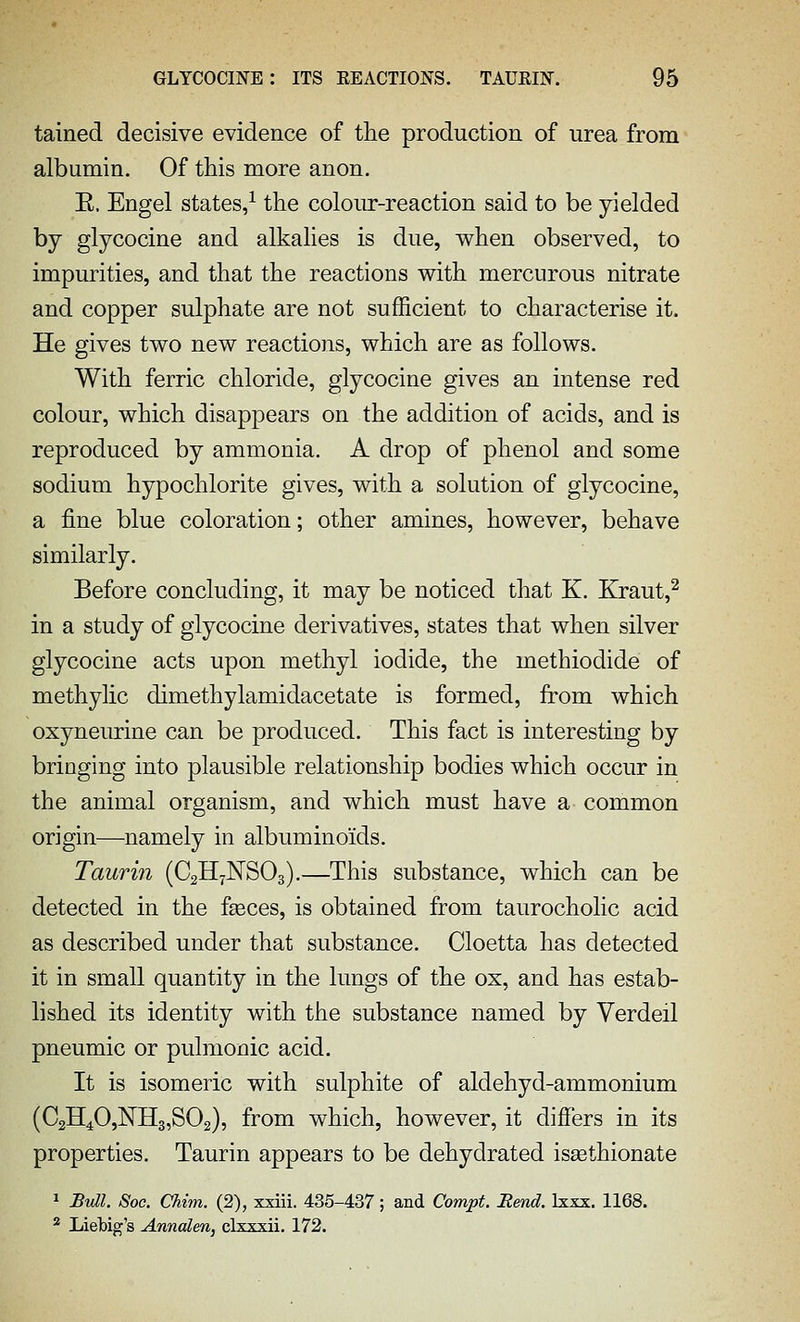 tained decisive evidence of the production of urea from albumin. Of this more anon. E. Engel states/ the coloiur-reaction said to be yielded by glycocine and alkalies is due, when observed, to impurities, and that the reactions with mercurous nitrate and copper sulphate are not sufficient to characterise it. He gives two new reactions, which are as follows. With ferric chloride, glycocine gives an intense red colour, which disappears on the addition of acids, and is reproduced by ammonia. A drop of phenol and some sodium hypochlorite gives, with a solution of glycocine, a fine blue coloration; other amines, however, behave similarly. Before concluding, it may be noticed that K. Kraut,^ in a study of glycocine derivatives, states that when silver glycocine acts upon methyl iodide, the methiodide of methylic dimethylamidacetate is formed, from which oxyneurine can be produced. This fact is interesting by bringing into plausible relationship bodies which occur in the animal organism, and which must have a common origin—namely in albuminoids. Taurin (C2H7NSO3).—This substance, which can be detected in the faeces, is obtained from taurocholic acid as described under that substance. Cloetta has detected it in small quantity in the lungs of the ox, and has estab- lished its identity with the substance named by Verdeil pneumic or pulmonic acid. It is isomeric with sulphite of aldehyd-ammonium (C2H40,NH3,S02), from which, however, it differs in its properties. Taurin appears to be dehydrated issethionate ^ Bull. Soc. Chim. (2), xxiii. 435-437; and Compt. Rend. Ixxx. 1168. 2 Liebig's Annalen, clxxxii. 172.