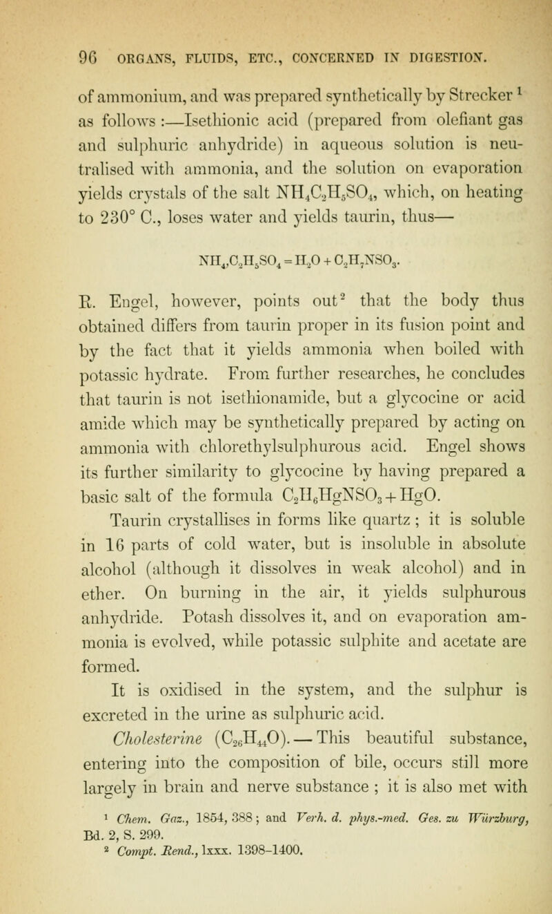 of ammonium, and was prepared synthetically by Strecker ^ as follows :—Isetliionic acid (prepared from olefiant gas and sulphuric anhydride) in aqueous solution is neu- tralised with ammonia, and the solution on evaporation yields crystals of the salt NH4C.2H5SO4, which, on heating to 230° C, loses water and yields taurin, thus— NH^O.HjSO^ = 11,0 + 0,II,NS03. E. Engol, however, points out^ that the body thus obtained differs from taurin proper in its fusion point and by the fact that it yields ammonia when boiled with potassic hydrate. From further researches, he concludes that taurin is not isethionamide, but a glycocine or acid amide which may be synthetically prepared by acting on ammonia wnth chlorethylsulphurous acid. Engel shows its further similarity to glycocine by having prepared a basic salt of the formula CgHeHgNSOa + HgO. Taurin crystallises in forms like quartz; it is soluble in 16 parts of cold water, but is insoluble in absolute alcohol (although it dissolves in weak alcohol) and in ether. On burning in the air, it yields sulphurous anhydride. Potash dissolves it, and on evaporation am- monia is evolved, while potassic sulphite and acetate are formed. It is oxidised in the system, and the sulphur is excreted in the urine as sulphuric acid. Cholesterine (C26H44O). — This beautiful substance, entering into the composition of bile, occurs still more largely in brain and nerve substance ; it is also met with 1 CJiem, Gaz., 1854, 388; and Verh. d. phys.-med. Ges. zu Wiirzhurg, Bd. 2, S. 299. » Compt. Rend., Ixxx. 1398-1400.