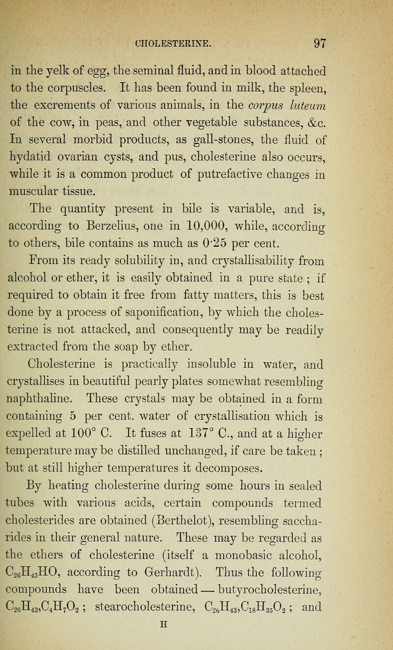 in the yelk of egg, the seminal fluid, and in blood attached to the corpuscles. It has been found in milk, the spleen, the excrements of various animals, in the corpus luteum of the cow, in peas, and other vegetable substances, &c. In several morbid products, as gall-stones, the fluid of hydatid ovarian cysts, and pus, cholesterine also occurs, while it is a common product of putrefactive changes in muscular tissue. The quantity present in bile is variable, and is, according to Berzelius, one in 10,000, while, according to others, bile contains as much as 0*25 per cent. From its ready solubility in, and crystallisability from alcohol or ether, it is easily obtained in a pure state ; if required to obtain it free from fatty matters, this is best done by a process of saponification, by which the choles- terine is not attacked, and consequently may be readily extracted from the soap by ether. Cholesterine is practically insoluble in water, and crystallises in beautiful pearly plates somewhat resembling naphthahne. These crystals may be obtained in a form containing 5 per cent, water of crystallisation which is expelled at 100° C. It fuses at 137° C, and at a higher temperature may be distilled unchanged, if care be taken ; but at still higher temperatures it decomposes. By heating cholesterine during some hours in sealed tubes with various acids, certain compounds termed cholesterides are obtained (Berthelot), resembling saccha- rides in their general nature. These may be regarded as the ethers of cholesterine (itself a monobasic alcohol, C26H43HO, according to Gerhardt). Thus the following compounds have been obtained — butyrocholesterine, C26H43,C4H702', stearocholcstenne, C26H43,Ci8H3502; and H