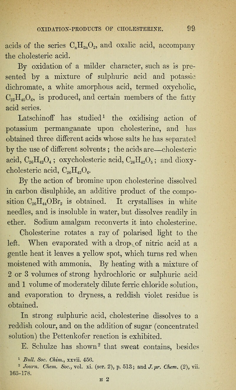 acids of tlie series CnHjnOs, and oxalic acid, accompany the cliolesteric acid. By oxidation of a milder character, such as is pre- sented by a mixture of sulphuric acid and potassic dichromate, a white amorphous acid, termed oxycholic, C23H40O6, is produced, and certain members of the fatty acid series. LatschinoJBf has studied^ the oxidising action of potassium permanganate upon cholesterine, and has obtained three different acids whose salts he has separated by the use of different solvents ; the acids are—cholesteric acid, C26H42O4; oxycholesteric acid, CsgH^sOs; and dioxy- cholesteric acid, C26H42O6. By the action of bromine upon cholesterine dissolved in carbon disulphide, an additive product of the compo- sition C26H440Br2 is obtained. It crystallises in white needles, and is insoluble in water, but dissolves readily in ether. Sodium amalgam reconverts it into cholesterine. Cholesterine rotates a ray of polarised light to the left. When evaporated with a drop,of nitric acid at a gentle heat it leaves a yellow spot, which turns red when moistened with ammonia.. By heating with a mixture of 2 or 3 volumes of strong hydrochloric or sulphuric acid and 1 volume of moderately dilute ferric chloride solution, and evaporation to dryness, a reddish violet residue is obtained. In strong sulphuric acid, cholesterine dissolves to a reddish colour, and on the addition of sugar (concentrated solution) the Pettenkofer reaction is exhibited. E. Schulze has shown ^ that sweat contains, besides • Budl. Soc. Chim., xxvii. 456. ^ Journ. Chem. Soc, vol. xi. (ser. 2), p. 513,; and J.pr. Chem. (2), vii. 163-178. H 2