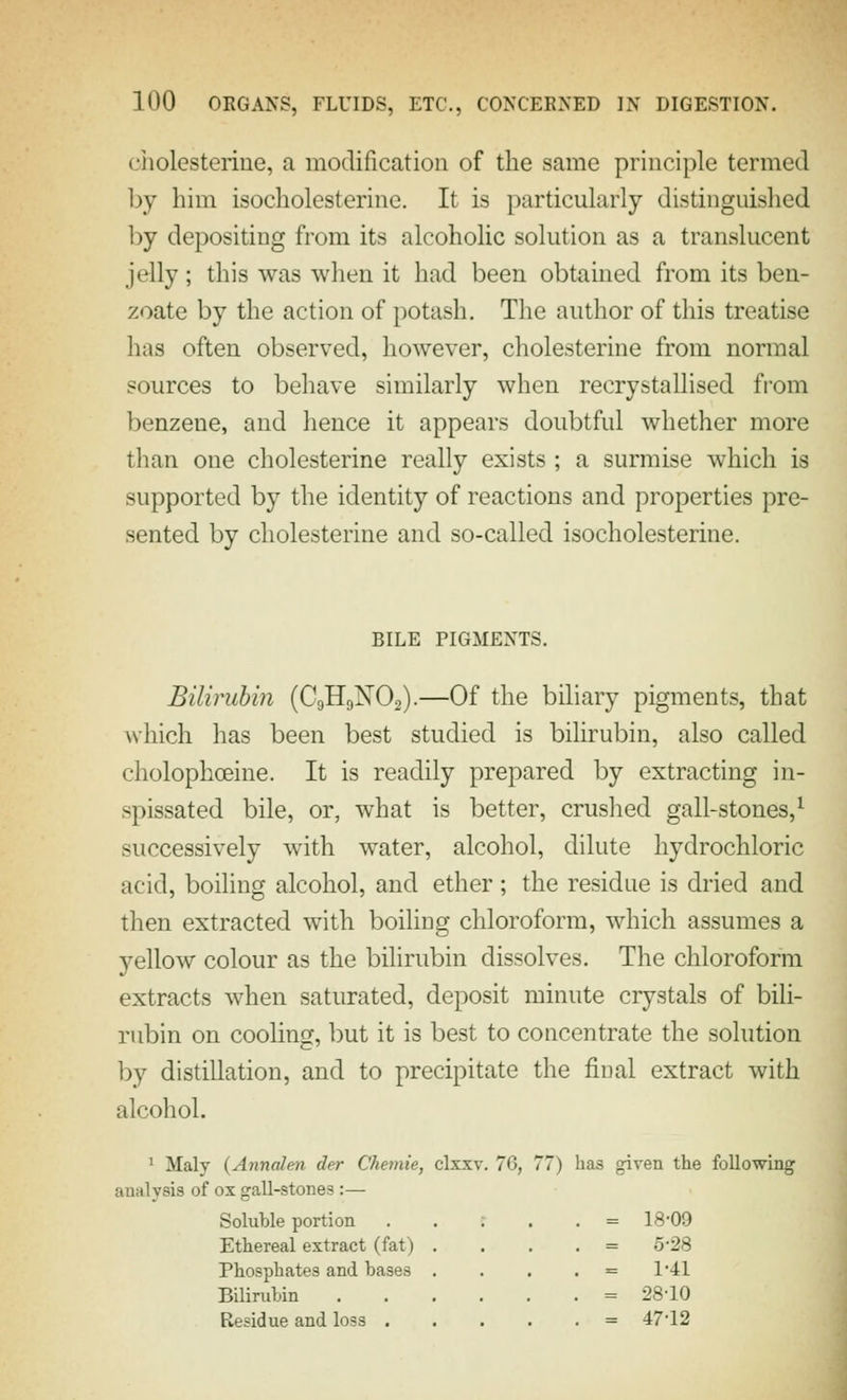 cholesterine, a modification of the same principle termed Ijy him isocholesterine. It is particularly distinguished by depositing from its alcoholic solution as a translucent jelly; this was when it had been obtained from its ben- zoate by the action of potash, Tlie author of this treatise has often observed, however, cholesterine from normal sources to beliave similarly when recrystallised from benzene, and hence it appears doubtful whether more than one cholesterine really exists ; a surmise which is supported by the identity of reactions and properties pre- sented by cholesterine and so-called isocholesterine. BILE PIGMENTS. Bilirubin (C9H9NO2).—Of the biliary pigments, that M-hich has been best studied is bilirubin, also called cholophoeine. It is readily prepared by extracting in- spissated bile, or, what is better, crushed gall-stones,^ successively with water, alcohol, dilute hydrochloric acid, boiling alcohol, and ether ; the residue is dried and then extracted with boiling chloroform, which assumes a yellow colour as the bilirubin dissolves. The chloroform extracts when saturated, deposit minute crystals of bili- rubin on cooling, but it is best to concentrate the solution by distillation, and to precipitate the fioal extract with alcohol. ' Maly (Annalen der Chemie, clxxv. 70, 77) has given the following analysis of ox gall-stones :— Soluble portion . = 18-09 Ethereal extract (fat) . . = 5-28 Phosphates and bases . . = 1-41 Bilirubin .... . = 28-10 Residue and loss . . = 47-12