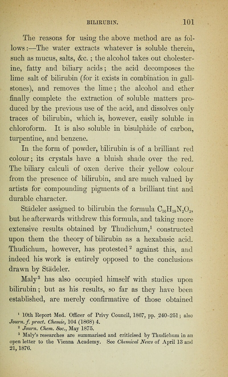 The reasons for using the above method are as fol- lows :—The water extracts whatever is soluble therein, such as mucus, salts, &c. ; the alcohol takes out cholester- ine, fatty and biliary acids; the acid decomposes the lime salt of bilirubin (for it exists in combination in gall- stones), and removes the lime ; the alcohol and ether finally complete the extraction of soluble matters pro- duced by the previous use of the acid, and dissolves only traces of bilirubin, which is, however, easily soluble in chloroform. It is also soluble in bisulphide of carbon, turpentine, and benzene. In the form of powder, bilirubin is of a brilhant red colour; its crystals have a bluish shade over the red. The bihary calculi of oxen derive their yellow colour from the presence of bilirubin, and are much valued by artists for compounding pigments of a brilliant tint and durable character. Stadeler assigned to bilirubin the formula CigHigNaOs, but he afterwards withdrew this formula, and taking more extensive results obtained by Thudichum,^ constructed upon them the theory of bilirubin as a hexabasic acid. Thudichum, however, has protested^ against this, and indeed his work is entirely opposed to the conclusions drawn by Stadeler. Maly^ has also occupied himself with studies upon bilirubin; but as his results, so far as they have been estabhshed, are merely confirmative of those obtained ' lOtk Report Med. Officer of Privy Council, 1867, pp. 240-251; also Journ. f. pract, Chemie, 104 (1868) 4. ^ Journ. Chem. Soc, May 1875, * Maly's researches are summarised and criticised loj Thudiclium in an open letter to the Vienna Academy. See Chemical News of April 13 and 21,1876.