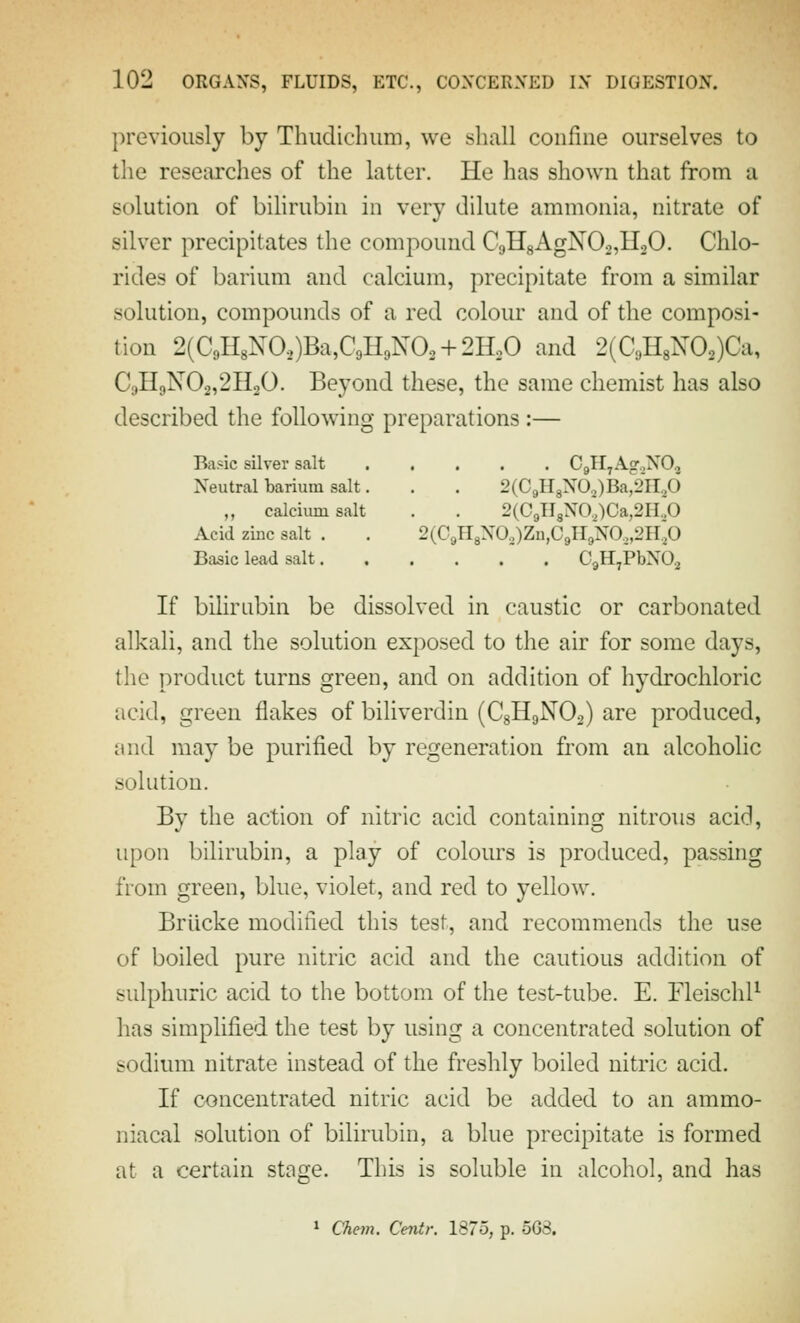 previously by Thiidichiim, we shall confine ourselves to the researches of the latter. He has shown that from a solution of bihrubin in very dilute ammonia, nitrate of silver precipitates the compound C;,H8AgN02,H20. Chlo- rides of barium and calcium, precipitate from a similar solution, compounds of a red colour and of the composi- tion 2(C9H8NO.,)Ba,C9H9N02 + 2HoO and 2(C3H8N02)Ca, C;)H9N02,2H20. Beyond these, the same chemist has also described the follow^iug preparations :— Basic silver salt Cgll^AgoNOj Neutral barium salt. . . 2(C9H8N02)Ba^2H,0 „ calcium salt . . 2(C9ll8NO,)Ca,2H.,0 Acid zinc salt . . 2(C9H8XO,)Zn,C9ll9NO,,2H,0 Basic lead salt CgH^PbNO.^ If bilirubin be dissolved in caustic or carbonated alkali, and the solution exposed to the air for some days, the product turns green, and on addition of hydrochloric acid, green flakes of biliverdin (CgHgNOa) are produced, and may be purified by regeneration from an alcoholic solution. By the action of nitric acid containing nitrous acid, upon bilirubin, a play of colours is produced, passing from green, blue, violet, and red to yellow. Briicke modified this test, and recommends the use of boiled pure nitric acid and the cautious addition of sulphuric acid to the bottom of the test-tube. E. Fleischl^ has simplified the test by using a concentrated solution of sodium nitrate instead of the freshly boiled nitric acid. If concentrated nitric acid be added to an ammo- nia cal solution of bilirubin, a blue precipitate is formed at a certain stage. This is soluble in alcohol, and has * Chem. Centr, 1875, p. 5G8,