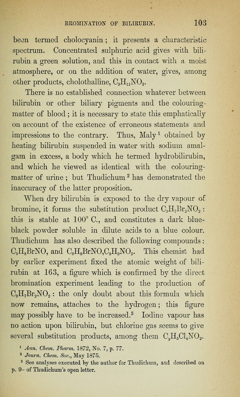 been termed cholocyanin; it presents a characteristic spectrum. Concentrated sulphuric acid gives with bili- rubin a green solution, and this in contact with a moist atmosphere, or on the addition of water, gives, among other products, cholothalline, C9H11NO3. There is no established connection whatever between bilirubin or other biliary pigments and the colouring- matter of blood; it is necessary to state this emphatically on account of the existence of erroneous statements and impressions to the contrary. Thus, Maly ^ obtained by heating bilirubin suspended in water with sodium amal- gam in excess, a body which he termed hydrobilirubin, and which he viewed as identical with the colouring- matter of urine ; but Thudichum ^ has demonstrated the inaccuracy of the latter proposition. When dry bilirubin is exposed to the dry vapour of bromine, it forms the substitution product C9H7Br2N02: this is stable at 100° C, and constitutes a dark blue- black powder soluble in dilute acids to a blue colour, Thudichum has also described the following compounds: CgHgBrNO, and C9H8BrNO,C9HoN02. This chemist had by earlier experiment fixed the atomic weight of bili- rubin at 163, a figure which is confirmed by the direct bromination experiment leading to the production of CgHyBraNOs: the only doubt about this formula which now remains, attaches to the hydrogen; this figure may possibly have to be increased.^ Iodine vapour has no action upon bilirubin, but chlorine gas seems to give several substitution products, among them C9HgCl4N02. ^ Ann. Chem. Pharm. 1872, No. 7, p. 77. * Journ. Chem. Soe., May 1875. ^ See analyses executed by tlie author for Tiudichum, ani described on p. 9- of Thudichum's open letter.