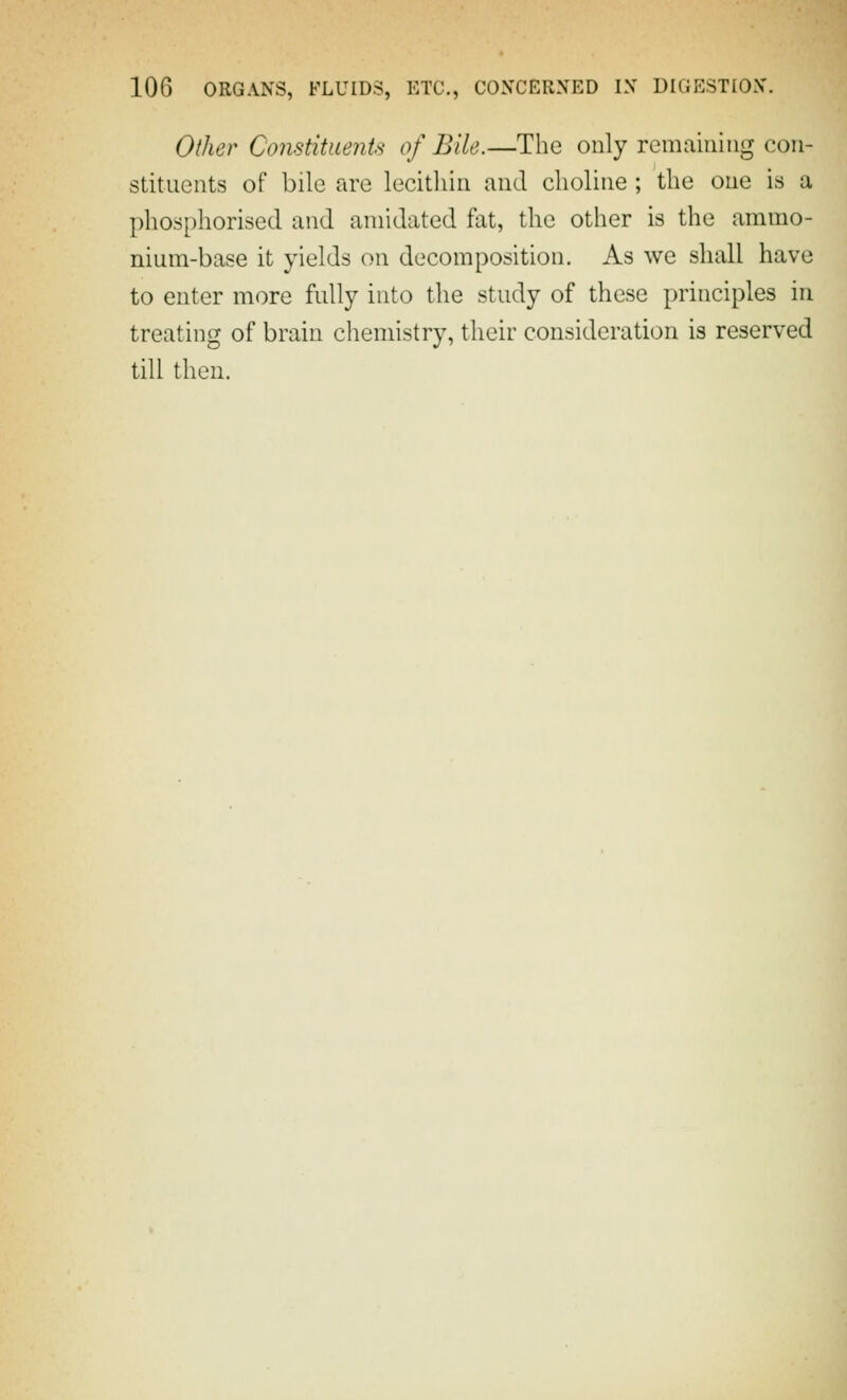 Other Constituents of Bile.—The only remaining con- stituents of bile are lecithin and choline; the one is a phosphorised and aniidated fat, the other is the ammo- nium-base it yields on decomposition. As we shall have to enter more fully into the study of these principles in treating of brain chemistry, their consideration is reserved till then.