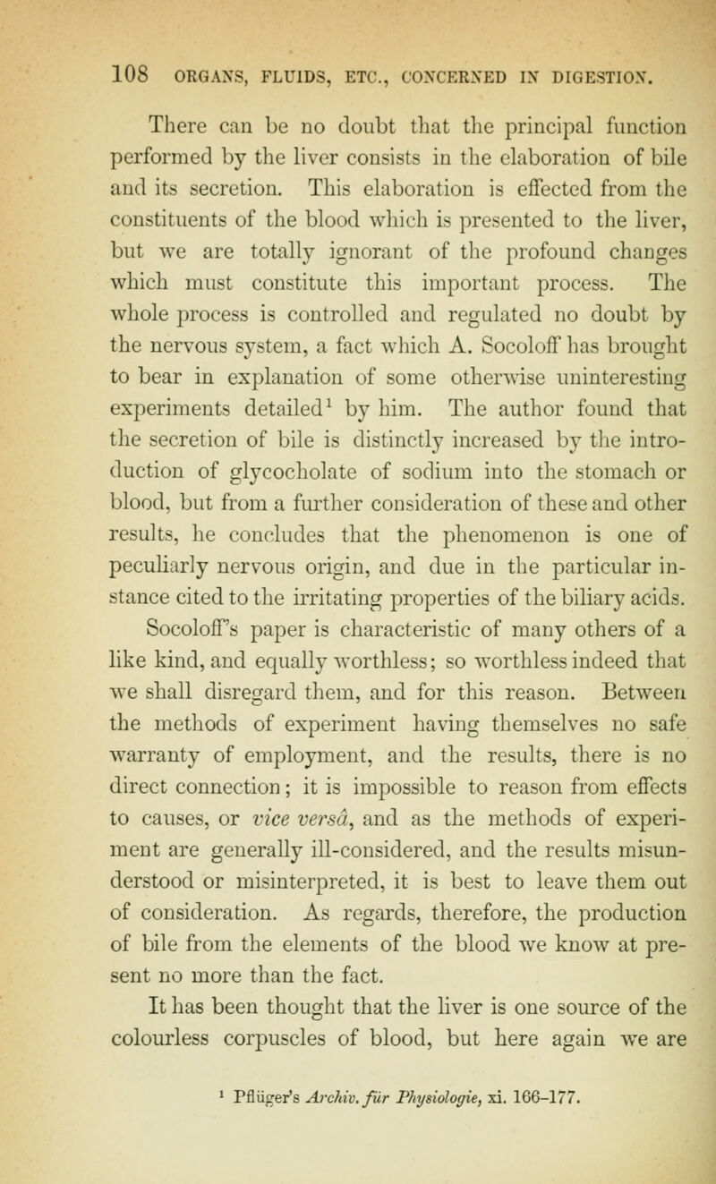 There can be no doubt that the principal function performed by the liver consists in the elaboration of bile and its secretion. This elaboration is effected from the constituents of the blood which is presented to the liver, but we are totally ignorant of the profound changes which must constitute this important process. The whole process is controlled and regulated no doubt by the nervous system, a fact which A. Socoloff has brought to bear in explanation of some otherwise uninteresting experiments detailed^ by him. The author found that the secretion of bile is distinctly increased by tlie intro- duction of glycocholate of sodium into the stomach or blood, but from a further consideration of these and other results, he concludes that the phenomenon is one of peculiarly nervous origin, and due in the particular in- stance cited to the irritating properties of the biliary acids. Socoloff's paper is characteristic of many others of a like kind, and equally worthless; so worthless indeed that we shall disregard them, and for this reason. Between the methods of experiment having themselves no safe warranty of employment, and the results, there is no direct connection; it is impossible to reason from effects to causes, or vice versa, and as the methods of experi- ment are generally ill-considered, and the results misun- derstood or misinterpreted, it is best to leave them out of consideration. As regards, therefore, the production of bile from the elements of the blood we know at pre- sent no more than the fact. It has been thought that the Hver is one source of the colourless corpuscles of blood, but here again w^e are ^ Pfltiger's Archiv.fur Physiologie, xi. 166-177.