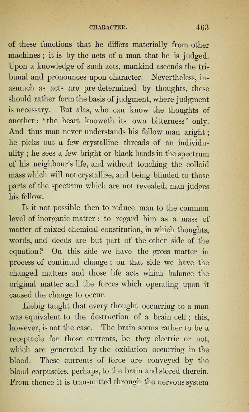 of these functions that he dijQfers materially from other machines ; it is by the acts of a man that he is judged. Upon a knowledge of such acts, mankind ascends the tri- bunal and pronounces upon character. Nevertheless, in- asmuch as acts are pre-determined by thoughts, these should rather form the basis of judgment, where judgment is necessary. But alas, who can know the thoughts of another; 'the heart knoweth its own bitterness' only. And thus man never understands his fellow man aright; he picks out a few crystalhne threads of an individu- ality ; he sees a few bright or black bands in the spectrum of his neighbour's life, and without touching the colloid mass which wiU not crystallise, and being blinded to those parts of the spectrum which are not revealed, man judges his fellow. Is it not possible then to reduce man to the common level of inorganic matter ; to regard him as a mass of matter of mixed chemical constitution, in which thoughts, words, and deeds are but part of the other side of the equation? On this side we have the gross matter in process of continual change ; on that side we have the changed matters and those hfe acts which balance the original matter and the forces which operating upon it caused the change to occur. Liebig taught that every thought occurring to a man was equivalent to the destruction of a brain cell; this, however, is not the case. The brain seems rather to be a receptacle for those currents, be they electric or not, which are generated by the oxidation occurring in the blood. These currents of force are conveyed by the blood corpuscles, perhaps, to the brain and stored therein. From thence it is transmitted through the nervous system