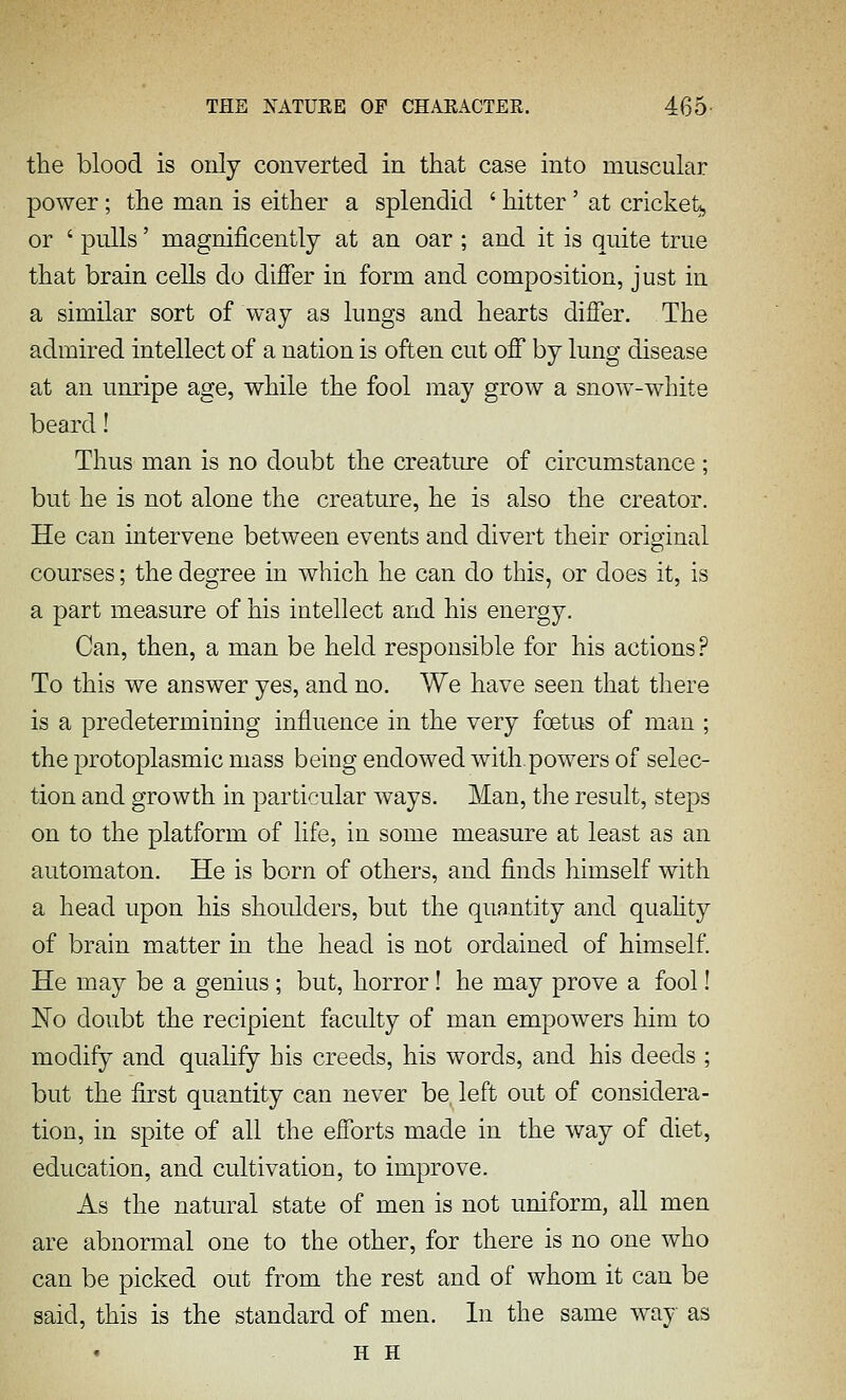the blood is only converted in that case into muscular power; the man is either a splendid ' hitter' at cricketj, or ' pulls' magnificently at an oar ; and it is quite true that brain cells do difier in form and composition, just in a similar sort of way as lungs and hearts differ. The admired intellect of a nation is often cut off by lung disease at an unripe age, while the fool may grow a snow-white beard! Thus man is no doubt the creatiu'e of circumstance ; but he is not alone the creature, he is also the creator. He can intervene between events and divert their original courses; the degree in which he can do this, or does it, is a part measure of his intellect and his energy. Can, then, a man be held responsible for his actions? To this we answer yes, and no. We have seen that there is a predetermining influence in the very foetus of man ; the protoplasmic mass being endowed with.powers of selec- tion and growth in particular ways. Man, the result, steps on to the platform of life, in some measure at least as an automaton. He is born of others, and finds himself with a head upon his shoulders, but the quantity and quahty of brain matter in the head is not ordained of himself. He may be a genius ; but, horror! he may prove a fool! No doubt the recipient faculty of man empowers him to modify and qualify his creeds, his words, and his deeds ; but the first quantity can never be left out of considera- tion, in spite of all the efforts made in the way of diet, education, and cultivation, to improve. As the natural state of men is not uniform, all men are abnormal one to the other, for there is no one who can be picked out from the rest and of whom it can be said, this is the standard of men. In the same way as H H
