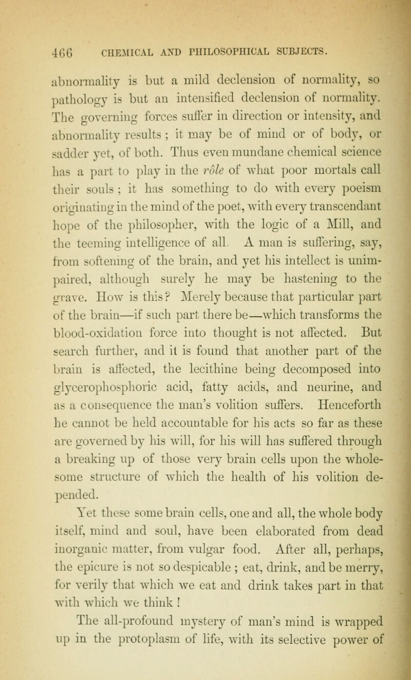 abnormality is but a mild declension of normality, so pathology is but an intensified declension of normality. The governing forces suffer in direction or intensity, and abnormality results ; it may be of mind or of body, or sadder yet, of both. Thus even mundane chemical science has a part to ])lay in the rule of what poor mortals call their souls ; it has something to do with every poeism originating in the mind of the poet, with every transcendant hope of the philosopher, with the logic of a Mill, and the teeming intelligence of all A man is suffering, say, from softenmg of the brain, and yet his intellect is unim- paired, although surely he may be hastening to the grave. How is this ? Merely because that particular part of the brain—if such part there be—which transforms the blood-oxidation force into thought is not affected. But search further, and it is found that another part of the brain is affected, the lecithine being decomposed into glycerophosphoric acid, fatty acids, and neurine, and as a consequence the man's volition suffers. Henceforth he cannot be held accountable for his acts so far as these are governed by his will, for his will has suffered through a breaking up of those very brain cells upon the whole- some structure of which the health of his volition de- pended. Yet these some brain cells, one and all, the whole body itself, mind and soul, have been elaborated from dead inorganic matter, from vulgar food. After all, perhaps, the epicure is not so despicable ; eat, drink, and be merry, for verily that w^hich we eat and drink takes part in that with which we think ! The all-profound mystery of man's mind is wrapped up in the protoplasm of life, with its selective power of