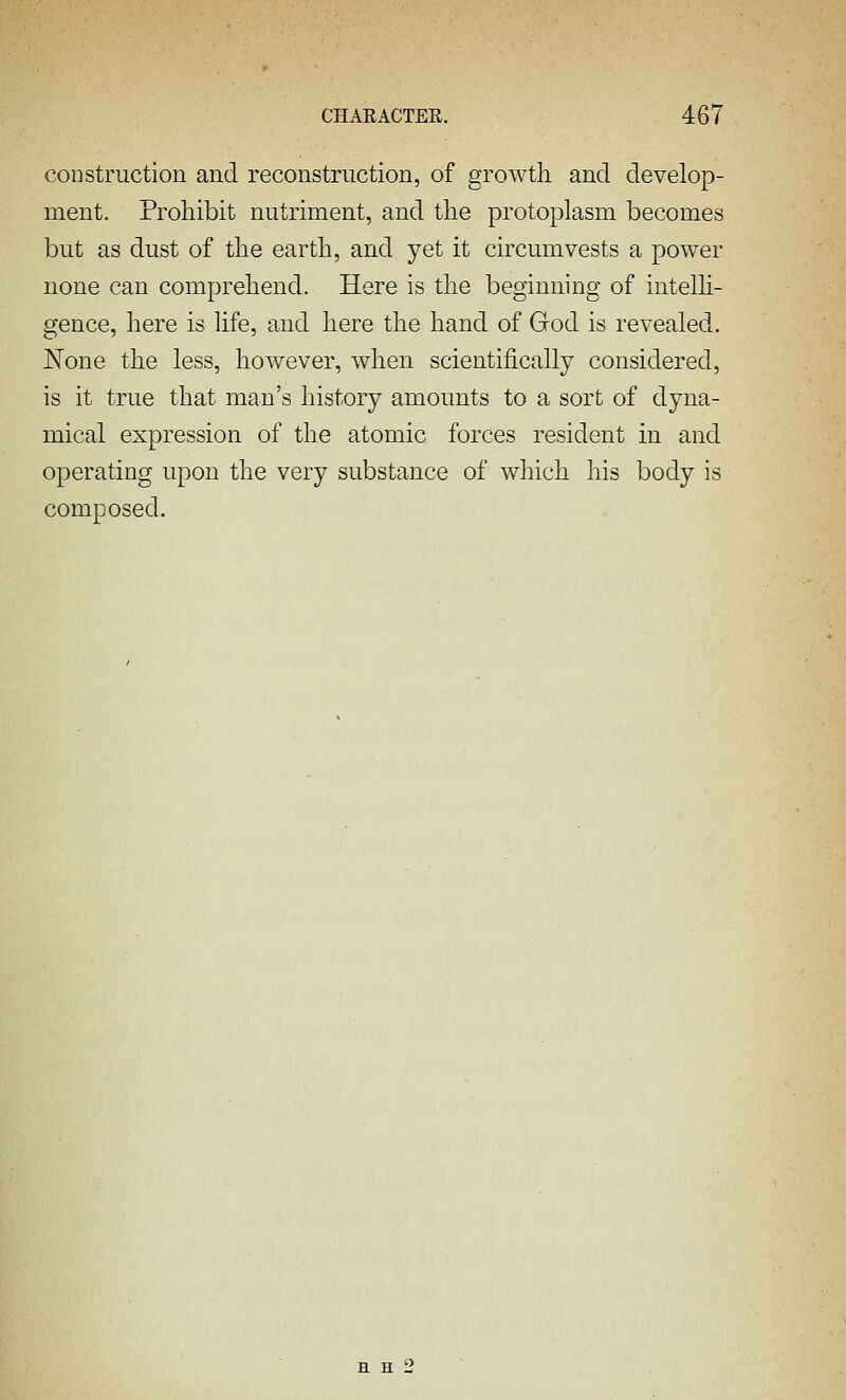construction and reconstruction, of growth and develop- ment. Prohibit nutriment, and the protoplasm becomes but as dust of the earth, and yet it circumvests a power none can comprehend. Here is the beginning of intelli- gence, here is life, and here the hand of God is revealed. JN^one the less, however, when scientifically considered, is it true that man's history amounts to a sort of dyna- mical expression of the atomic forces resident in and operating upon the very substance of which his body is composed.