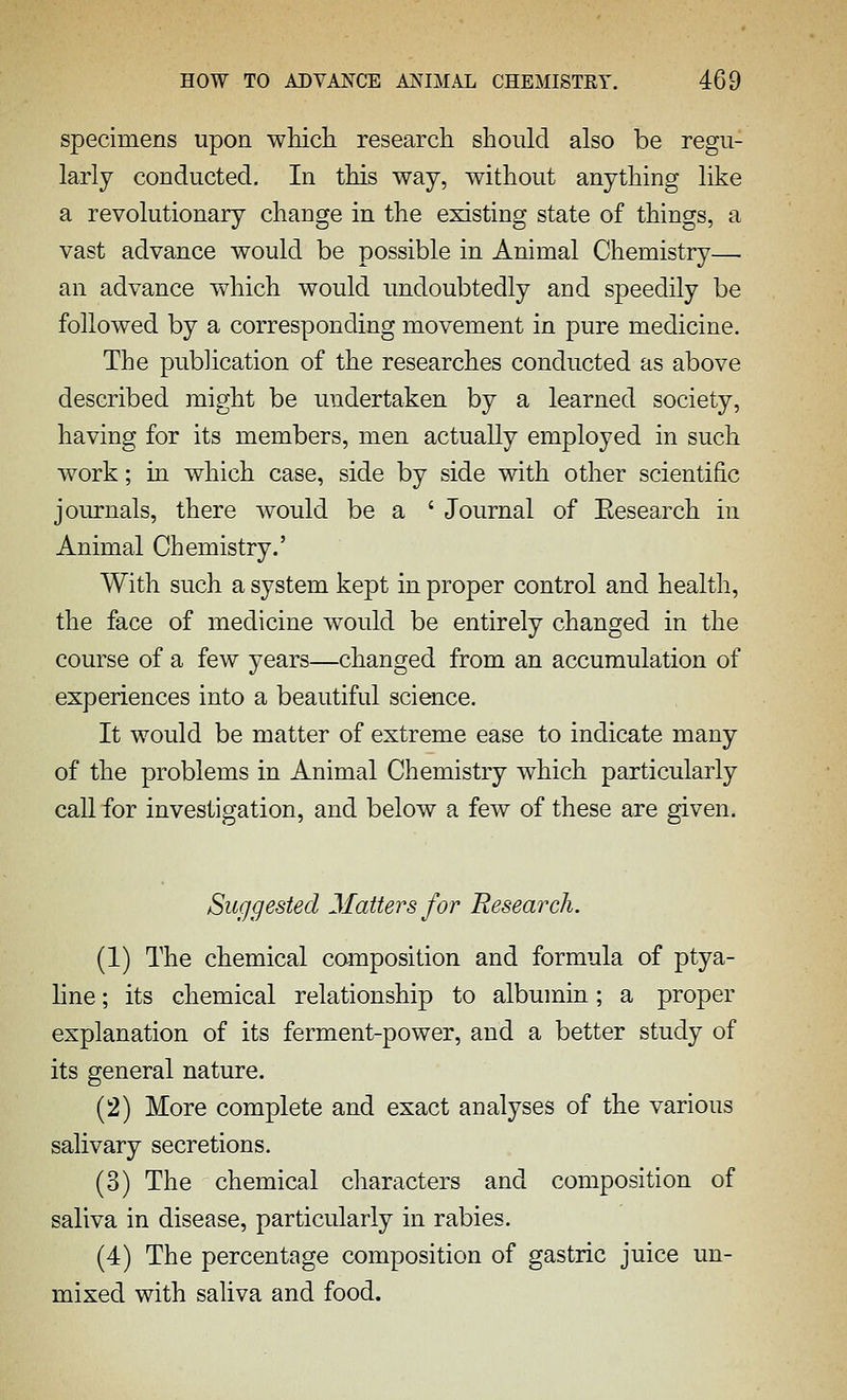 specimens upon whicli research should also be regu- larly conducted. In this way, without anything like a revolutionary change in the existing state of things, a vast advance would be possible in Animal Chemistry— an advance which would undoubtedly and speedily be followed by a corresponding movement in pure medicine. The publication of the researches conducted as above described might be undertaken by a learned society, having for its members, men actually employed in such work; in which case, side by side with other scientific journals, there would be a ' Journal of Eesearch in Animal Chemistry.' With such a system kept in proper control and health, the face of medicine would be entirely changed in the course of a few years—changed from an accumulation of experiences into a beautiful sci^ice. It would be matter of extreme ease to indicate many of the problems in Animal Chemistry which particularly call for investigation, and below a few of these are given. Suggested Matters for BesearcJi. (1) The chemical composition and formula of ptya- hne; its chemical relationship to albumin; a proper explanation of its ferment-power, and a better study of its general nature. (2) More complete and exact analyses of the various salivary secretions. (3) The chemical characters and composition of saliva in disease, particularly in rabies. (4) The percentage composition of gastric juice un- mixed with saliva and food.