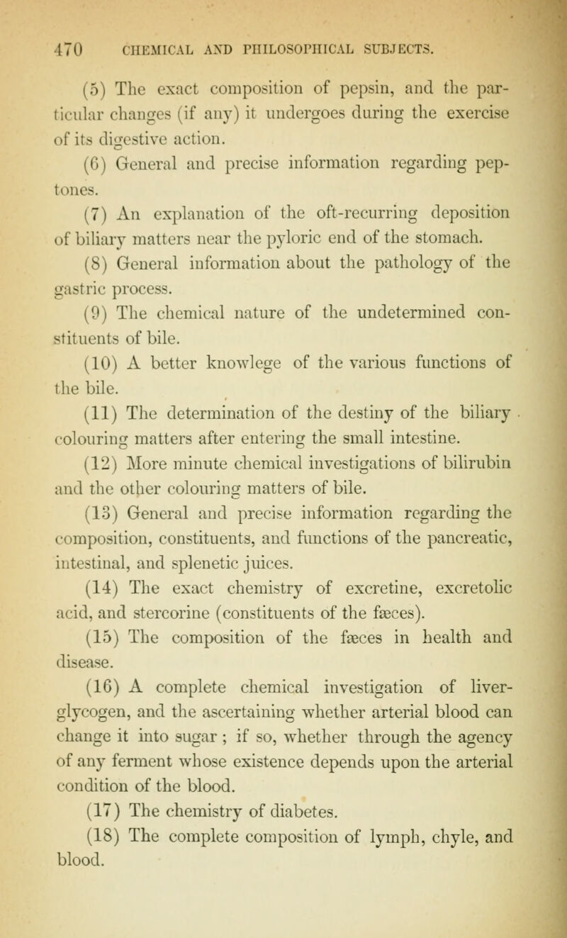 (5) The exact composition of pepsin, and the par- ticular changes (if any) it undergoes during the exercise of its digestive action. (6) General and precise information regarding pep- tones. (7) An explanation of the oft-recurring deposition of biliary matters near the pyloric end of the stomach. (8) General information about the pathology of the gastric process. (9) The chemical nature of the undetermined con- stituents of bile. (10) A better knowlege of the various functions of the bile. (11) The determination of the destiny of the biliary colouring matters after entering the small intestine. (12) More minute chemical investigations of bilirubin and the other colouring matters of bile. (13) General and precise information regarding the composition, constituents, and functions of the pancreatic, intestinal, and splenetic juices. (14) The exact chemistry of excretine, excretohc acid, and stercorine (constituents of the fieces). (15) The composition of the faeces in health and disease. (16) A complete chemical investigation of liver- glycogen, and the ascertaining whether arterial blood can change it into sugar ; if so, whether through the agency of any ferment whose existence depends upon the arterial condition of the blood. (17) The chemistry of diabetes. (18) The complete composition of lymph, chyle, and blood.