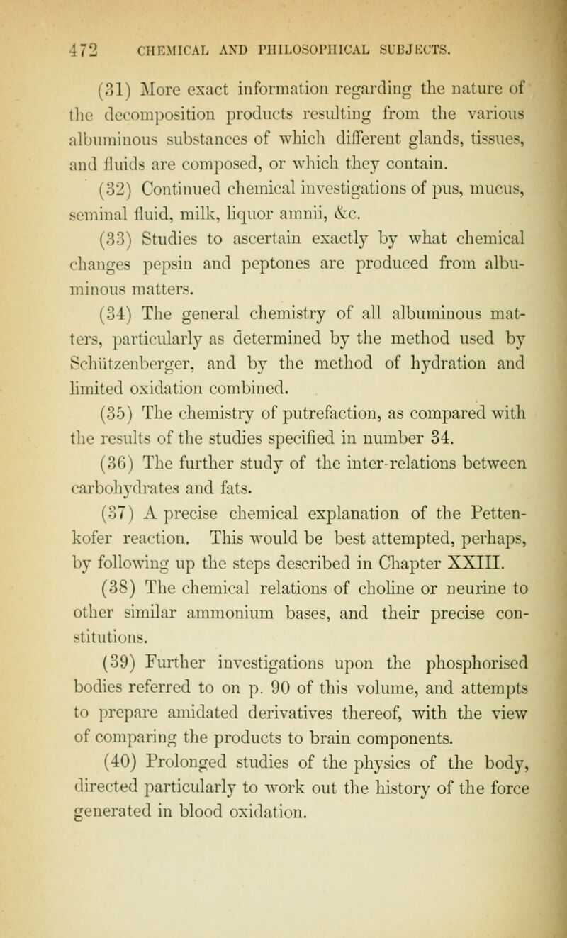 (31) More exact information regarding the nature of tlie decomposition products resulting from the various albuminous substances of which different glands, tissues, and fluids are composed, or which they contain. (32) Continued chemical investigations of pus, mucus, seminal fluid, milk, liquor amnii, &c. (33) Studies to ascertain exactly by what chemical changes pepsin and peptones are produced from albu- minous matters. (34) The general chemistry of all albuminous mat- ters, particularly as determined by the method used by Schiitzenbcrger, and by the method of hydration and limited oxidation combined. (35) The chemistry of putrefaction, as compared with the results of the studies specified in number 34. (36) The further study of the inter relations between carbohydrates and fats. (37) A precise chemical explanation of the Petten- kofer reaction. This would be best attempted, perhaps, by following up the steps described in Chapter XXIII. (38) The chemical relations of choline or neurine to other similar ammonium bases, and their precise con- stitutions. (39) Further investigations upon the phosphorised bodies referred to on p. 90 of this volume, and attempts to prepare amidated derivatives thereof, with the view of comparing the products to brain components. (40) Prolonged studies of the physics of the body, directed particidarly to work out the history of the force generated in blood oxidation.