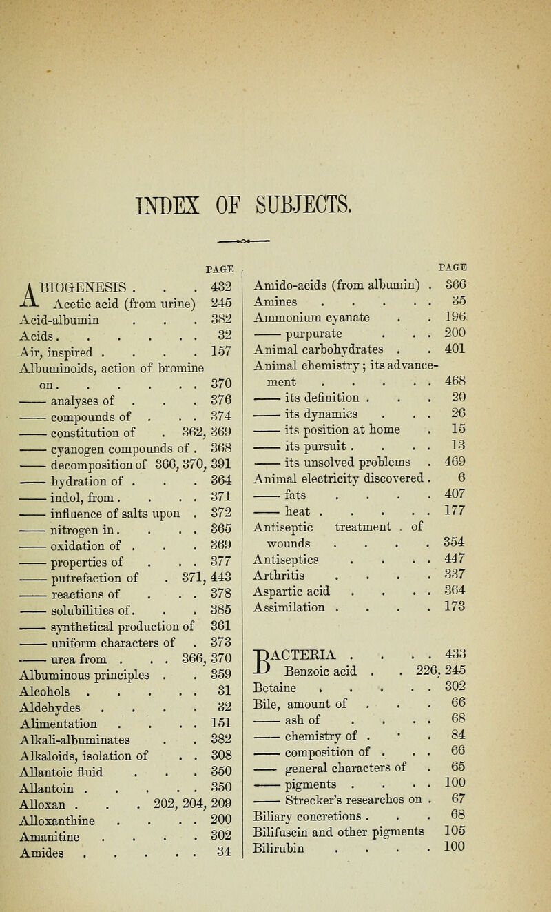 INDEX OF SUBJECTS. PAGE PAGE A BIOGENESIS . -tx. Acetic acid (from, urine) 432 Amido-acids (from albumin) 366 245 Amines .... 35 Acid-albumin 382 Ammonium cyanate 196 Acids 32 purpurate 200 Air, inspired .... 157 Animal carbohydrates . 401 Albuminoids, action of bromine Animal chemistry; its advance- on 370 ment .... 468 analyses of . . . 376 its definition . 20 compounds of . . . 374 its dynamics 26 constitution of . 362 369 its position at home 15 cyanogen compounds of . 368 its pursuit . 13 decomposition of 366, 370 391 its unsolved problems 469 hydration of . 364 Animal electricity discovered 6 indol, from . . . . 371 fats 407 influence of salts upon . 372 heat .... 177 nitrogen in . . . . 365 Antiseptic treatment . of oxidation of . 369 woimds .... 354 properties of . 377 Antiseptics 447 putrefaction of . 371 443 Arthritis 337 reactions of . . . 378 Aspartic acid 364 solubilities of. 385 Assimilation . 173 sjmtlietical production of 361 uniform cbaracters of 373 urea from . . . 366 370 DACTERIA . -L' Benzoic acid . . 22 433 Albuminous principles . 359 6, 245 Alcohols 31 Betaine .... 302 Aldehydes .... 32 Bile, amount of 66 Alimentation . . . . 151 ash of . . . 68 Alkali-albuminates 382 chemistry of . 84 Alkaloids, isolation of . . 308 composition of . 66 Allantoic fluid 350 general characters of 65 AUantoin 350 pigments . 100 Alloxan . . . 202,204 209 Strecker's researches on 67 Alloxanthine . . . . 200 Biliary concretions . 68 Amanitine .... 302 Bilifuscin and other pigments 105 Amides 34 Bilirubin 100