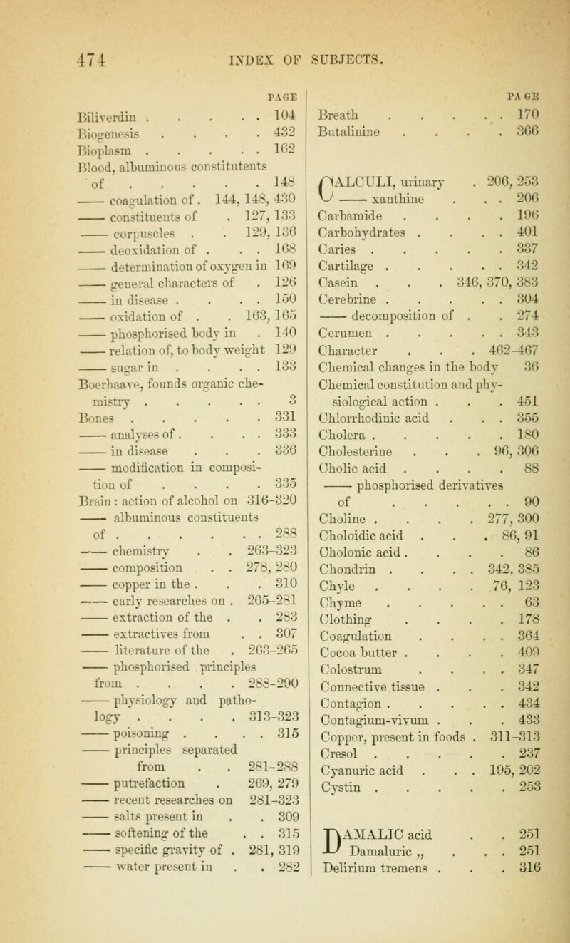 PAGE Biliverdiii 104 Biopeuesis .... 432 Bioplasm 1G2 Blood, albuminous constitutents of 148 144, 148,430 . 127,133 . 129,136 . . 168 331 333 336 335 coagulation of constituents of corpuscles deoxidation of determination of oxygen in 169 general characters of . 126 in disease . . . . 150 oxidation of . . 163, 165 phosphorised body in . 140 relation of, to body weight 129 sugar in . . . . 133 Boerhaave, founds organic che- mistry .... Bones .... analyses of. in disease modification in composi tiou of . . . Bram: action of alcohol on 316-320 albuminous constituents of 288 chemistry . . 263-323 composition . . 278,280 copper in the . . . 310 early researches on , 265-281 extraction of the . . 283 extractives from . . 307 literature of the . 263-265 phosphorised principles from .... 288-290 physiolog}' and patho- logy '. . . . 313-323 poisoning . ... 315 principles separated from . . 281-288 putrefaction , 269, 279 recent researches on 281-323 salts present in . . 309 softening of the . . 315 specific gravity of . 281, 319 Breath Butalinine pALCULI, urinary v^ xanthine Carbamide Carbohydrates . Caries . Cartilage . Casein Cerebrine . decomposition of Cerumen . Character PAGE 170 366 . 206,253 . . 206 . 196 . . 401 . 337 . . 342 346, 370, 383 . . 304 . 274 . . 343 . 462-467 36 Chemical changes in the body Chemical constitution and phy- siological action . . . 451 Chlorrhodinic acid . . . 355 Cholera 180 Cholesterine . . . 96,306 Cholicacid .... 88 phosphorised derivatives of ... . . 90 Choline . . . . 277, 300 Choloidic acid . . 86, 91 Cholouic acid. . 86 Chondrin . . . . 342, 385 Chyle . . . . 76, 123 Chyme . . 63 Clothing , 178 Coagulation . . 364 Cocoa butter . . 409 Colostrimi . . 347 Connective tissue . . 342 Contagion . . . 434 Contagium-vivum . . 433 Copper, present in foods . 311-313 Cresol . , . . . 237 Cyanuric acid . . . 195, 202 Cystin . . . . . 253 TiAMALIC acid -L' Damaluric „ . 251 . . 251