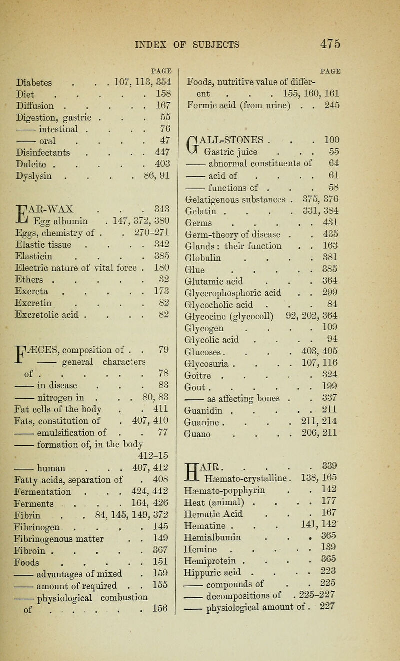PAGE DialDetes . 107 , 113, 354 Diet . 158 Diifusion . . 167 Digestion, gastric . . . 55 intestinal . . 76 oral . 47 Disinfectants . 447 Diilcite . 403 Dyslysin • . 86, 91 Tj^AE-WAX -L^ Egg albumin . 343 . 147, 372, 380 Eggs, chemisti-y of . 270-271 Elastic tissue , . . 342 Elasticin 385 Electric nature of vital for :e 180 Ethers . , 32 Excreta . 173 Excretin 82 Excretolic acid , . 82 THROES, composition of g-eneral cliar of acters 79 78 in disease nitrogen in . Fat cells of the body Fats, constitution of emulsification of formation of, in the body 412-15 human . . . Fatty acids, separation of Fermentation . . . Ferments Fibrin Fibrinogen . . , Fibrinogenous matter Fibroin .... Foods advantages of mixed amount of required physiological combustion 80, 83 , 411 407, 410 . 77 407, 412 . 408 424, 442 . 164, 426 84, 145, 149, 372 145 149 367 151 159 155 Foods, nutritive value of differ- ent . . . 155, 160, 161 Formic acid (from urine) . , 245 GALL-STONES . Gastric juice abnormal constituents acid of . . . functions cf . Gelatigenous substances Gelatin . Germs Germ-theory of disease Glands: their function Globulin Glue Glutamic acid Glycerophosphoric acid Glycocholic acid Glycocine (glycocoll) Glycogen Glycolic acid Glucoses. Glycosuria . Goitre . Gout. as aifecting bones Guanidia . Guanine . Guano TTAIR. -U- Hsemato-crystaUine Heemato-popphyrin Heat (animal) . Hematic Acid Hematine . Hemialbumin Hemine Hemiprotein . Hippuric acid . compounds of decompositions of of uui, >2 202 403, 107, 211, 206, 100 55 64 61 58 376 384 431 435 163 381 385 364 299 84 864 109 94 405 116 324 199 337 211 214 211 . 339 138, 165 . 142 . . 177 . 167 141, 142 . 365 . . 139 . 365 , . 228 . 225 225-227