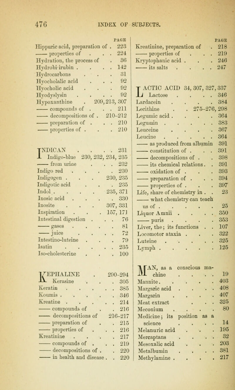 TACiE Ilippuric acid, preparation of . 223 properties of . . . 224 Hydration, the process of . 3G Ilydrobi irubin . . . . 142 Hydrocarbons ... 31 Hyocliolalic acid . . . 92 Hyocholic acid ... 92 Ilyodyslysin . . . . 92 Ih-poxanthine . 209,213,307 compounds of . . . 211 decompositions of . 210-212 preparation of . , . 210 properties of . . .210 TNDICAX .... 231 i Indigo-blue 230, 232, 234, 235 • from urine . . . 232 Indigo red .... 230 Indigogen . . . 230, 235 Indigo tic acid . . . 235 Indol .... 235, 371 Inosic acid .... 330 Inosite . . . 307, 331 Inspiration . . . 157, 171 Intestinal digestion . . . 76 gases .... 81 juice . . . . 72 Intestino-luteine ... 79 Isatin 235 Iso-cholesterine , , . 100 KEPHALIXE . 290-294 Kerasine . , . 305 Keratin . .... 385 Koumis 346 Kreatine 214 compounds of . . 216 decompositions of 216-217 preparation of . .215 properties of . . . 216 Kreatinine .... 217 compounds of , . . 219 decompositions of . . 220 in health and disease . . 220 Kreatinine, preparation of properties of Kr}i3tophauic acid . its salts PAGE 218 219 246 247 ACTIO ACID 34, 307, 327, 337 . . 346 . 384 275-276, 298 . 364 . . 383 . 367 . . 364 391 391 398 391 393 394 397 23 JJ Lactose Lardacein Lecithiue Legumic acid .... Legumin Leuceine . . . . Leucine ..... as produced from albumin constitution of . . . decompositions of . its chemical relations. . oxidation of . preparation of . . . properties of . Life, share of chemistry in . . what chemistry^ can teach us of Liquor Amnii . . . . puris . . . . Liver, the; its functions . . Locomotor ataxia . Luteine Lymph . . . . . ll/rAN, as a conscious ma^ -i-'-L chine Mannite. Margaric acid Margarin Meat extract Meconium Medicine; its position as a science Melanuric acid Mercaptans Mesoxalic acid Metalbumin Methylamine . 25 350 353 107 322 325 125 19 403 408 407 325 80 14 195 32 203 381 217