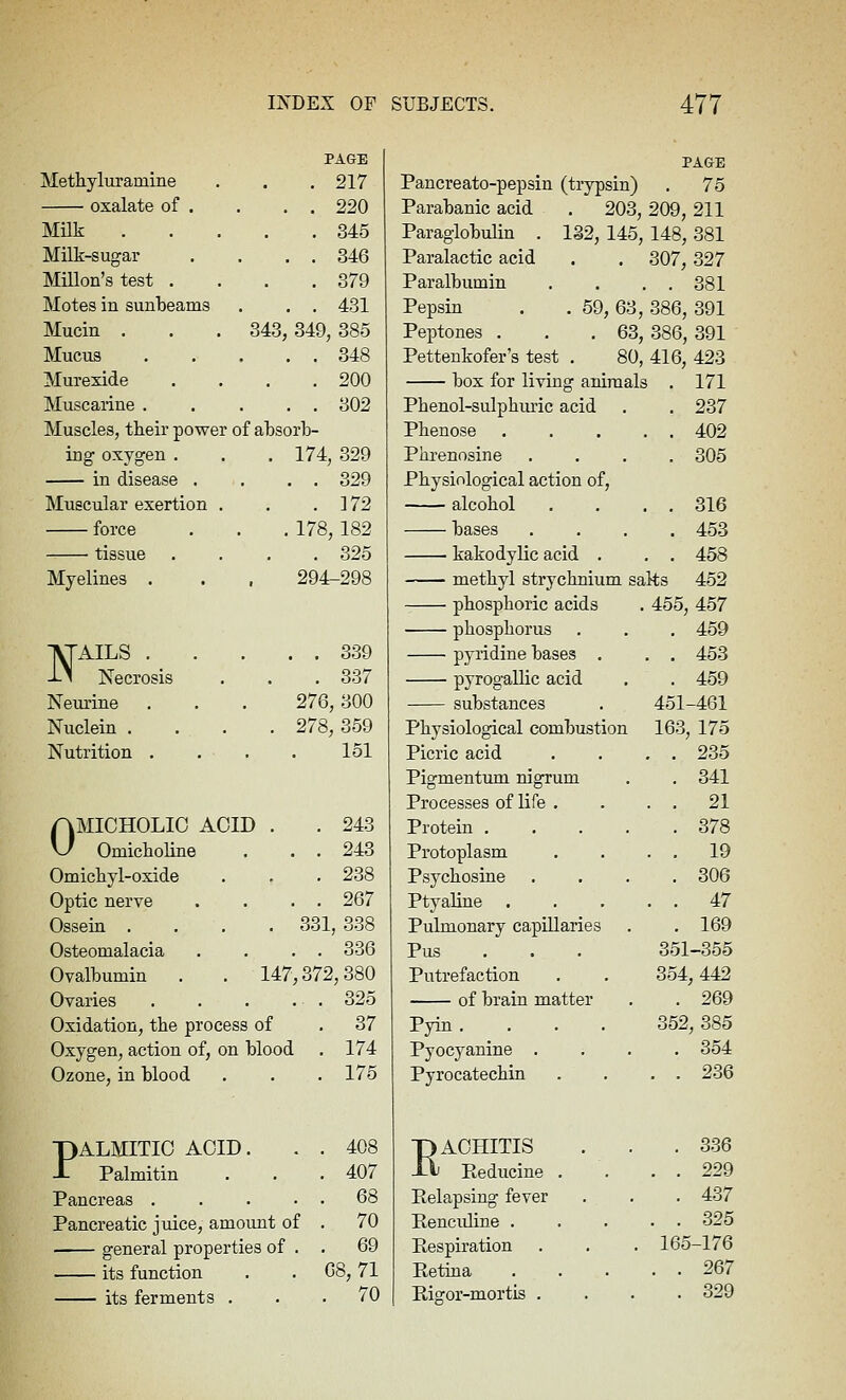 PAGE PAGE Methyluramine . . . 217 Pancreato-pepsin (tiypsin) . 75 oxalate of . . . . 220 Parabanic acid . 203, 209, 211 MUk 345 Paraglobulin . 132, 145, 148, 381 Milk-sugar . . . . 346 Paralactic acid 307, 327 MiUon's test .... 379 Paralbumin . 381 Motes in sunbeams . . . 431 Pepsin . . 59,63, 386, 391 Mucin . . . 343,349, 385 Peptones . . .63, 386, 391 Mucus 348 Pettenkofer's test . 80, 416, 423 Murexide . . . .200 box for living animals . 171 Muscarine 302 Pbenol-sulphiuic acid . 237 Muscles, their power of absorb- Pbenose . . . 402 ing oxygen . . . 174, 329 Phrenosine . 305 in disease . . . . 329 Physiological action of, Miiscular exertion . . .172 alcohol . . 316 force . . . 178, 182 bases . 453 tissue .... 325 kakodylic acid . . . 458 Myelines . . . 294-298 methyl strychaium salts 452 phosphoric acids 455, 457 phosphorus . 459 ■^AILS 339 --^ Necrosis . . . 337 pyridine bases . . . 453 pyrogaUic acid . 459 Neiu'ine . . . 276,300 substances 451-461 Nuclein .... 278, 359 Physiological combustion 163, 175 Nutrition .... 151 Picric acid . . 235 Pigmentum nigrum . 341 Processes of life . . . 21 AMICHOLIO ACID . . 243 yj Omicboline . . . 243 Protein .... . 378 Protoplasm . . 19 Omicbyl-oxide . . .238 Psychosine . 306 Optic nerve . . . . 267 Ptyaline . . . 47 Ossein . . . . 331, 338 Pulmonary capillaries . 169 Osteomalacia . . . . 336 Pus . . , 351-365 Ovalbumin . . 147,372,380 Putrefaction 354, 442 Ovaries . . . . . 325 of brain matter . 269 Oxidation, the process of . 37 Pyin. . 352, 385 Oxygen, action of, on blood . 174 Pyocyanine . . 354 Ozone, in blood , . . 175 Pyrocatechin . . 236 PALMITIC ACID. . . 408 -T Palmitin . . .407 •pACHITIS J-V Reducine . . 336 . . 229 Pancreas 68 Relapsing fever . 437 Pancreatic juice, amount of . 70 Renculine . . . 325 general properties of . . 69 Respiration 165-176 its function . . 68, 71 Retina . . 267 its ferments ... 70 Rigor-mortis . . 329