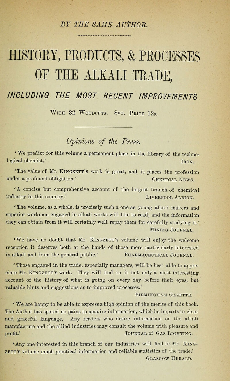 BY THE SAME AUTHOR. HISTORY, PEODUCTS, & PROCESSES OF THE ALKALI TRADE, INCLUDING THE MOST RECENT IMPROVEMENTS. With 32 Woodcuts. 8vo. Price 12s. Opinions of the Press. ' We predict for this volume a permanent place in the library of the techno- logical chemist.' Iron. ' The value of Mr. Kingzett'S work is great, and it places the profession under a profound obligation.' Chemical News. ' A concise but comprehensive account of the largest branch of chemical industry in this country.' Liverpool Albion. ' The volume, as a whole, is precisely such a one as young alkali makers and superior workmen engaged in alkali works will like to read, and the information they can obtain from it will certainly well repay them for carefully studying it.' Mining Journal. 'We have no doubt that Mr. Kingzett's volume will enjoy the welcome reception it deserves both at the hands of those more particularly interested in alkali and from the general public' Pharmaceutical Journal. ' Those engaged in the trade, especially managers, will be best able to appre- ciate Mr. Kingzett's work. They will find in it not only a most interesting account of the history of what is going on every day before their eyes, but valuable hints and suggestions as to improved processes.' Birmingham Gazette. * We are happy to be able to express a high opinion of the merits of this book. The Author has spared no pains to acquire information, which he imparts in clear and graceful language. Any readers who desire information on the alkali manufacture and the allied industries may consult the volume with pleasure and profit.' Journal of Gas Lighting. ' Any one interested in this branch of our industries will find in Mr. King- zett's volume much practical information and reliable statistics of the trade.' Glasgow Herald.