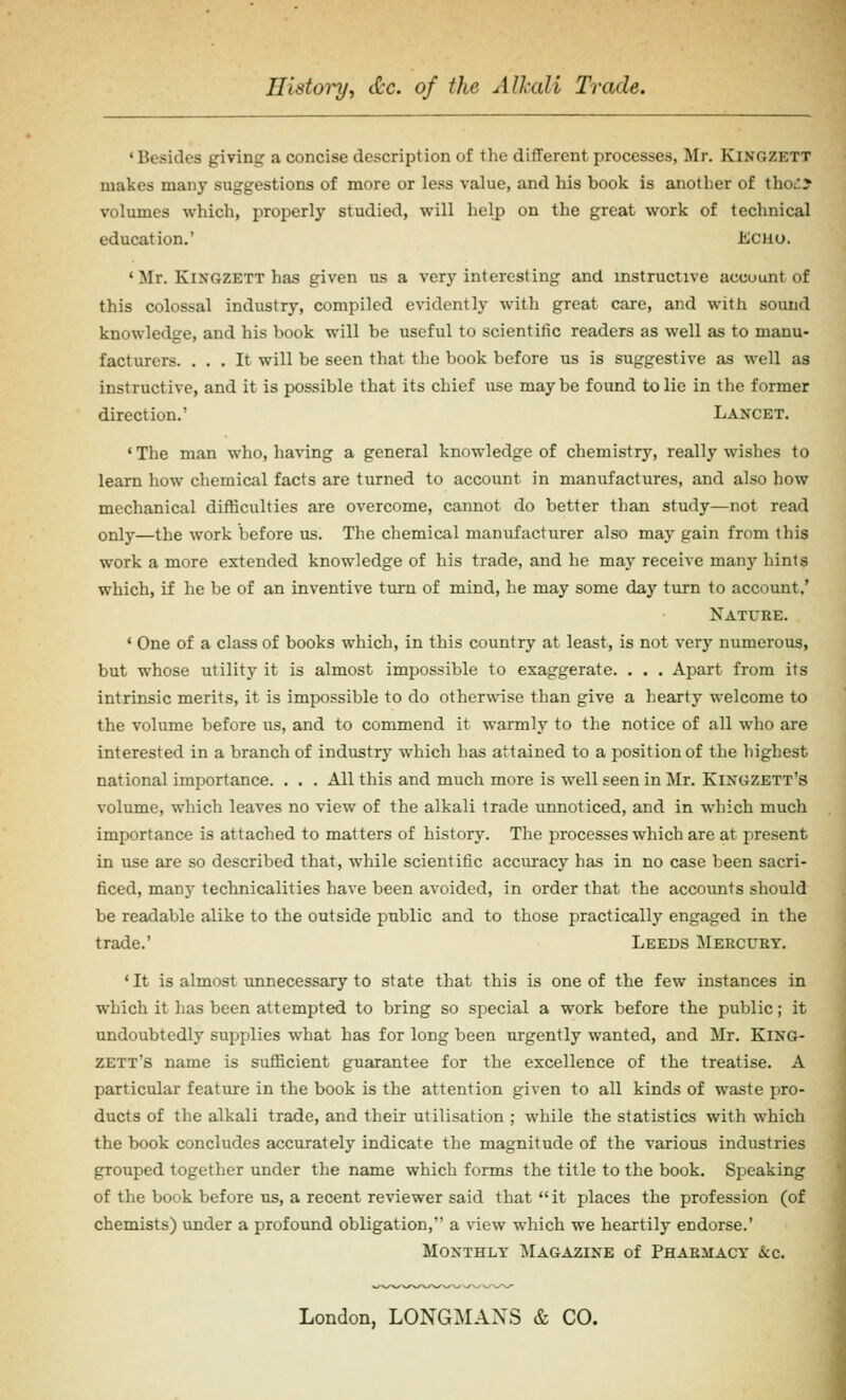 Ilistoi^i etc. of the Alkali Trade. ' Besides giving a concise description of the different processes, Mr. Kingzett makes many suggestions of more or less value, and his book is another of tho^? volumes which, properly studied, will help on the great work of technical education.' Echo. ' Mr. KixGZETT has given us a very interesting and instructive account of this colossal industry, compiled evidently with great care, and with sound knowledge, and his book will be useful to scientific readers as well as to manu- facturers. ... It will be seen that the book before us is suggestive as well as instructive, and it is possible that its chief use maybe found to lie in the former direction.' Lancet. ' The man who, having a general knowledge of chemistry, really wishes to learn how chemical facts are turned to account in manufactures, and also how mechanical difficulties are overcome, cannot do better than study—not read only—the work before us. The chemical manufacturer also may gain from this work a more extended knowledge of his trade, and he may receive many hints which, if he be of an inventive turn of mind, he may some day turn to account.' Nature. ' One of a class of books which, in this country at least, is not very numerous, but whose utility it is almost impossible to exaggerate. . . . Apart from its intrinsic merits, it is impossible to do otherwise than give a hearty welcome to the volume before us, and to commend it warmly to the notice of all who are interested in a branch of industry which has attained to a position of the highest national importance. . . . All this and much more is well seen in Mr. Kixgzett's volume, which leaves no view of the alkali trade unnoticed, and in which much importance is attached to matters of history. The processes which are at present in use are so described that, while scientific accuracy has in no case been sacri- ficed, many technicalities have been avoided, in order that the accounts should be readable alike to the outside public and to those practically engaged in the trade.' Leeds Mercury. *It is almost unnecessary to state that this is one of the few instances in which it has been attempted to bring so special a work before the public; it undoubtedly supplies what has for long been urgently wanted, and Mr. King- zett's name is sufficient guarantee for the excellence of the treatise. A particular feature in the book is the attention given to all kinds of waste pro- ducts of the alkali trade, and their utilisation ; while the statistics with which the book concludes accurately indicate the magnitude of the various industries grouped together under the name which forms the title to the book. Speaking of the book before us, a recent reviewer said that it places the profession (of chemists) under a profound obligation, a view which we heartily endorse.' Monthly ^Iagazine of Pharmacy &c. London, LONGMANS & CO.