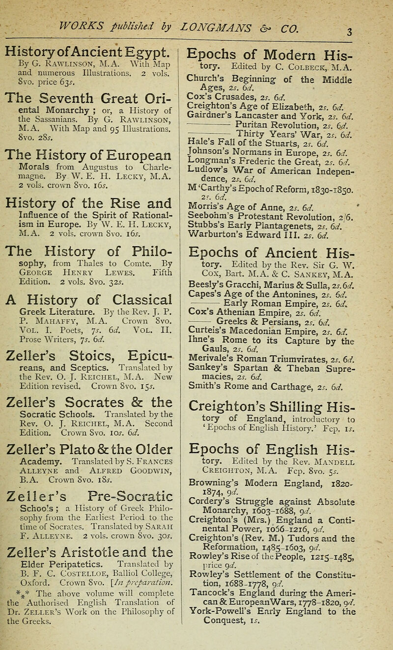 History of Ancient Egypt. By G. Rawlinson, M.A. Willi Map and numerous Illustrations. 2 vols. Svo. price 63^. The Seventh Great Ori- ental Monarchy ; or, a History of the Sassanians. By G. Rawlinson, M.A. With Map and 95 Illustrations. Svo. 28j-. The History of European Morals from Augustus to Charle- magne. By W. E. H. Lecky, M.A. 2 vols, crown Svo. \bs. History of the Rise and Infiuence of the Spirit of Rational- ism in Europe. By W. E. H. Lecky, M.A. 2 vols, crown Svo. i6j-. The History of Philo- sophy, from Thales to Comte. By George Henry Lewes. Fifth Edition. 2 vols. Svo. 32J. A History of Classical Greek Literature. By the Rev. J. P, P. Mahaffy, M.A. Crown Svo. Vol. I. Poets, 7^-. dd. Vol. II. Prose Writers, Is. 6d. Zeller's Stoics, Epicu- reans, and Sceptics. Translated by the Rev. O. J. Reichel, M.A. New Edition revised. Crown Svo. l^s. Zelier's Socrates & the Socratic Schools. Translated by the Rev. O. J. Reichel, M.A. Second Edition. Crown Svo. los. 6d. Zelier's Plato & the Older Academy. Translated by S. Frances Alleyne and Alfred Goodwin, B.A. Crown Svo. iSj. Zelier's Pre-Socratic Schools ; a History of Greek Philo- sophy from the Earliest Period to the time of Socrates. Translated by Sarah F. Alleyne. 2 vols, crown Svo, 30j'. Zelier's Aristotle and the Elder Peripatetics. Translated by B. F. C. Costelloe, Balliol College, Oxford. Crown Svo. \^In preparation. *^ The above volume \vill complete the Authorised English Translation of Dr. Zeller's Work on the Philosophy of the Greeks. Epochs of Modern His- tory. Edited by C. Colbeck,-M.A. Church's Beginning of the Middle Ages, 2J-. dd. Cox's Crusades, 2s. 6d. Creighton's Age of Elizabeth, 2s. ed. Gairdner's Lancaster and York, 2s. 6d. Puritan Revolution, 2s. 6d. —— Thirty Years' War, 2s. 6d. Hale s Fall of the Stuarts, 2s. 6d. Johnson's Normans in Europe, 2s. 6d. Longman's Frederic the Great, 2s. 6d. Ludlow's War of American Indepen- dence, 2J-. 6d. M 'Carthy's Epoch of Reform, 1830-1850. 2T. 6d. Morris's Age of Anne, 2s. 6d. Seebohm's Protestant Revolution, 2/6. Stubbs's Early Plantagenets, 2s. 6d. Warburton's Edward III. 2s. 6d. Epochs of Ancient His- tory. Edited by the Rev. Sir G. W. Cox, Bart. M.A. & C. Sankey, M.A. Beesly's Gracchi, Marius & Sulla, 2s.6d. Capes's Age of the Antonines, 2s. 6d. 1— Early Roman Empire, 2s. 6d^ Cox's Athenian Empire, 2s. 6d. Greeks & Persians, 2s. 6d. Curteis's Macedonian Empire, 2s. 6d. Ihne's Rome to its Capture by the Gauls, 2s. 6d. Merivale's Roman Triumvirates, 2s. 6d. Sankey's Spartan & Theban Supre- macies, 2S. 6d. Smith's Rome and Carthage, 2s. 6d. Creighton's Shilling His- tory of England, introductory to 'Epochs of English History.' Fcp. is. Epochs of English His- tory. Edited by the Rev. Mandell Creighton, M.A. Fcp. Svo. s^- Browning's Modern England, 1820- 1874, gd. Cordery's Struggle against Absolute Monarchy, 1603-1688, gd. Creighton's (Mrs.) England a Conti- nental Power, io56-i2i6, gd. Creighton's (Rev. M.) Tudors and the Reformation, 1485-1603, gd. Rowley's Rise of the People, 1215-1485, price gd. Rowley's Settlement of the Constitu- tion, 1688-1778, gd. Tancock's England during the Ameri- can & European Wars, 1778-1820, gd. York-Powell's Early England to the Conquest, is.