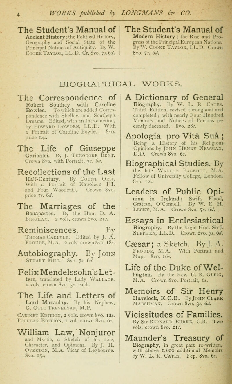 The Student's Manual of The Student's Manual of Ancient History; the rolitical Ili>tory, Cleoijrapliy and Social State of the rrincipal Nations of Antiquity. l!y W. Cooke Taylor, LL.D. Cr. 8vo. Ts.6d. Modern History; the Rise and Tio- gress of the Principal European Nations. r.y \V. Coi)!<.E Taylor, LL.D. Crown 8vo. js. 6(/. BIOGRAPHICAL Vv^ORKS. The Correspondence of Robert Southey with Caroline Bovvles. To wliicli are added Corres- , pondence with Slielley, and Southey's Dreams. Edited, with an Introduction, by Edward Dowden, LL.D. With a Portrait of Caroline Bowles. Svo. price 14^. The Life of Giuseppe Garibaldi. P.y J. Tin-.onoKE Bent. Crown Svo. with Portrait, js. 6d. Recollections of the Last Half-Century. P.y Count Orsi. \Viih a Portrait of Napolcun IIL and Four Woodcut?. Crjwn Svo. price 7^-. 6J. The Marriages of the Bonapartss. By the Hon. D. A. Bixr.uAM. 2 vols, crown Svo. 21s, Reminiscences. By Thomas Carlyle. Edited by J. A, FROfDE, ^LA. 2 vols, crown Svo. 18s. Autobiography. By John Stuart Mill. Svo. js. 6d. Felix Mendelssohn's Let- ters, translated by Lady Wall.vce. 2 vols, crown Svo. ^s. each. The Life and Letters of Lord Macaulay. By his Nephew, G. Otto Trevelyan, M. P. Cabinet Edition, 2 vols, crown Svo. 12s. Popular Editio.n, i vol. crown Svo. 6s. William Law, Nonjuror and Mystic, a Sketch of liis Life, Character, and Opinions. By J. H. Overton, M.A. Vicar of Legbourne. Svo. 15/. A Dictionary of General Biography. By W. L. R. Gates. Tldri.! Edition, revised throughout and completed ; with nearly Four Hundred Memoirs and No'.ices of Persons re- cently deccascJ. Svo. 2?>s. Apologia pro Vita Sua ; Being a History of his Relii;ious Opinions by John Henry Newman, D.D. Grown Svo. 6s. Biographical Studies. By the late Walter Bagehot, M.A. Fellow of University College, London. Svo. 12S. Leaders of Public Opi- nion in Ireland ; Swift, Flood, Grattan, O'Gonnell. By W\ E, IL Lecky, M. a. Grown Svo. Ts. 6d. Essays in Ecclesiastical Biography. By the Right Hon. Sir J. Stephen, LL.D. Crown Svo. 7^-. 6d. Caesar; a Sketch. By J. A. Froude, ISLA. With Portrait and Map. Svo. 16^-. Life of the Duke of Wel- lington. By the Rev. G. R. Gleig, M.A. Crown Svo. Portrait, 6^. Memoirs of Sir Henry Havelock, K.C.B. ByJOHN Clakk Marshma.v. Grown Svo. 2>^. 6d. Vicissitudes of Families. By Sir Bernard Burke, G.B. Two vols, crown Svo. 2iJ'. Maunder's Treasury of Biography, in great part re-written, with aljove 1,600 additional Memoirs by W. L. R. Gates. Fcp. Svo. 6:.