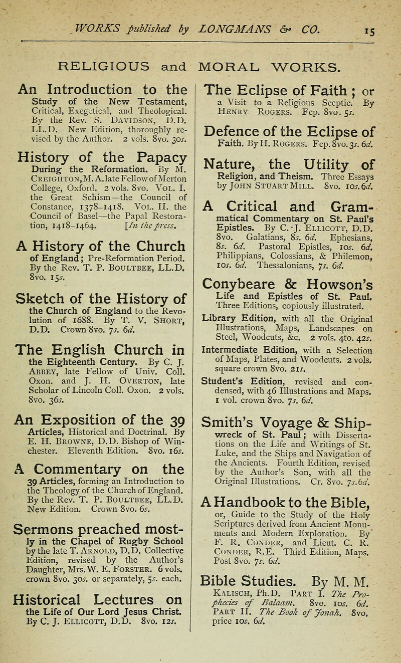 RELIGIOUS and MORAL Vv^'ORKS. An Introduction to the study of the New Testament, Critical, Exegitical, and Theological. By the Rev. S. Davidson, D.D. LL. D. New Edition, thoroughly re- vised by the Author. 2 vols. 8vo. 30j'. History of the Papacy During the Reformation. By M. CREIGHTON, M. A. late Fellow of Merton College, Oxford. 2 vols. 8vo. Vol. I. the Great Schism—the Council of Constance, 1378-1418. Vol. II. the Council of Basel—the Papal Restora- tion, 1418-1464, [1)1 the press, A History of the Church of England; Pre-Reformation Period. By the Rev. T. P. Boultbee, LL.D. 8vo. 15^. Sketch of the History of the Church of England to the Revo- lution of 1688. By T. V. Short, D.D. Crown 8vo. js. 6d. The English Church in the Eighteenth Century. By C. J. Abbey, late Fellow of Univ. Coll. Oxon. and J. H. Overton, late Scholar of Lincoln Coll. Oxon. 2 vols. 8vo, 36J. An Exposition of the 39 Articles, Historical and Doctrinal. By E. H. Browne, D.D. Bishop of Win- chester. Eleventh Edition. 8vo. 16^. A Commentary on the 39 Articles, forming an Introduction to the Theology of the Church of England. By the Rev. T. P. Boultbee, LL.D. New Edition. Crown 8vo. 6s. Sermons preached most- ly in the Chapel of Rugby School by the late T. Arnold, D.D. Collective Edition, revised by the Author's Daughter, Mrs.W. E. FORSTER. 6 vols, crown 8vo. 30^. or separately, ^s. each. Historical Lectures on the Life of Our Lord Jesus Christ. By C. J. Ellicott, D.D. Svo. 12s. The Eclipse of Faith ; or a Visit to a Religious Sceptic. By Henry Rogers. Fcp. Svo. $s. Defence of the Eclipse of Faith. By H.Rogers. Fcp.8vo.3i-. 60'. Nature, the Utility of Religion, and Theism. Three Essays by John Stuart Mill. Svo. ios.6d. A Critical and Gram- matical Commentary on St. Paul's Epistles. By C.-J. Ellicott, D.D. Svo. Galatians, 8^-. 6d. Ephesians, 8s. 6d. Pastoral Epistles, los. 6d. Philippians, Colossians, & Philemon, rox. 6d. Thessalonians, ']s. 6d, Conybeare & Howson's Life and Epistles of St. Paul. Three Editions, copiously illustrated. Library Edition, with all the Original Illustrations, Maps, Landscapes on Steel, Woodcuts, &c. 2 vols. 4to. 42^-. Intermediate Edition, with a Selection of Maps, Plates, and Woodcuts, 2 vols, square cro^\^^ Svo, 2is, Student's Edition, revised and con- densed, with 46 Illustrations and Maps. I vol. cro-\^Ti 8vo. 7^. 6d. Smith's Voyage & Ship- wreck of St. Paul; with Disserta- tions on the Life and Writings of St. Luke, and the Ships and Navigation of the Ancients. Fourth Edition, revised by the Author's Son, with all the Original Illustrations. Cr. Svo. /s.Gd. A Handbook to the Bible, or. Guide to the Study of the Holy Scriptures derived from Ancient Monu- ments and Modern Exploration. By' F. R. Conder, and Lieut. C. R. CoNDER, R.E. Third Edition, Maps. Post Svo. 7s. 6d. Bible Studies. By M. M. Kalisch, Ph.D. Part I. TAe Pro- phecies of Balaam. Svo. \os. 6d. Part II. The Book of Jonah. Svo. price \os. 6d.
