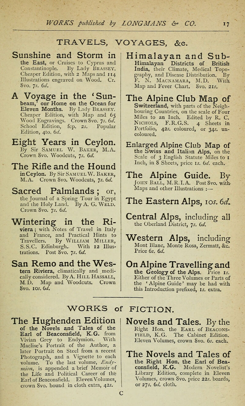 TRAVELS, VOYAGES, &e. Sunshine and Storm in the East, or Cruises to Cypras and Constantinople. By Lady Brassey. Cheaper Edition, with 2 Maps and 114 Illustrations engraved on Wood. Cr. 8vo. 'js. 6d, A Voyage in the * Sun- beam,' our Home on the Ocean for Eleven Months. By Lady Brassey. Cheaper Edition, with Map and 65 Wood Engravings. Crown 8vo. 7^. 6d. School Edition, fcp. 2s. Popular Edition, 4to. 6d. Eight Years in Ceylon. By Sir Samuel W. Baker, M.A, Crown 8vo. Woodcuts, js. 6d. The Rifle and the Hound in Ceylon. By Sir Samuel W. Baker, M.A. Crown Svo. W^oodcuts, 7^. 6d. Sacred Palmlands; or, the Journal of a Spring Tour in Egypt and the Holy Land. By A. G. Weld. Crown Svo. 7J. 6d. Wintering in the Ri- viera ; with Notes of Travel in Italy and France, and Practical Hints to Travellers. By William Miller, S.S.C. Edinburgh^ With 12 Illus- trations. Post Svo. js. 6d. San Remo and the Wes- tern Riviera, climatically and medi- cally considered. By A. Hill Hassall, M.D. Map and Woodcuts. Crown Svo. los. 6d. Himalayan and Sub- Himalayan Districts of British India, their Climate, Medical Topo- graphy, and Disease Distribution. By F. N. Macnamara, M.D. With, Map and Fever Chart. Svo. 2lf. The Alpine Club Map of Switzerland, with parts of the Neigh- bouring Countries, on the scale of Four Miles to an Inch. Edited by R. C. Nichols, F.R.G.S. 4 Sheets in Portfolio, 42^-. coloured, or 345. un- coloured. Enlarged Alpine Club Map of the Swiss and Italian Alps, on the Scale of 3 English Statute Miles to I Inch, in S Sheets, price is. 6d. each. The Alpine Guide. By John Ball, M.R.I.A. Post Svo. with- Maps and other Illustrations :— The Eastern Alps, los. 6d,. Central Alps, including all the Oberland District, js, 6d. Western Alps, including Mont Blanc, Monte Rosa, Zermatt, &c. Price 6s. 6d. On Alpine Travelling and the Geology of the Alps. Price ij-. Either of the Three Volumes or Parts of the ' Alpine Guide' may be had with this Introduction prefixed, is. extra. WORKS of FICTION. The Hughenden Edition of the Novels and Tales of the Earl of Beaconsfield, K.G. from Vivian Grey to Endymion. V\''ith Maclise's Portrait of the Author, a later Portrait on Steel from a recent Photograph, and a Vignette to each volume. To the last volume, Endy- viioji, is appended a brief Memoir of the Life and Political Career of th'e Earl of Beaconsfield. Eleven Volumes, crown Svo. bound in cloth extra, 42^. Novels and Tales. By the Right Hon. the Earl of Beacons- field, K.G. The Cabinet Edition. Eleven Volumes, crown Svo. 6s. each. The Novels and Tales of the Right Hon. the Earl of Bea- consfield, K.G. Modern Novelist's Library Edition, complete in Eleven Volumes, crown Svo. price 22s. boards, or 2'js. 6d, cloth.