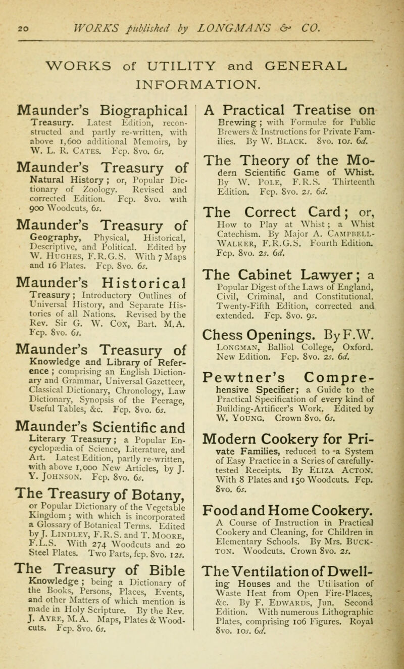 WORKS of UTILITY and GENERAL INFORMATION. Maunder's Biographical Treasury. Latc-t hWitijn, recon- structed and partly re-written, with above i,6oo additional Memoirs, by W. L. K. C.\Ti;s. Fcp. 8vo. Gs. Maunder's Treasury of Natural History; or, Popular Dic- tionary of Zoology. Revised and corrected Edition. Fcp. 8vo. with ■ 900 Woodcuts, 6s. Maunder's Treasury of Geography, Physical, Historical, Descriptive, and Political. P'dited by W. IIUGHKS, F.R.G.S. With 7 Maps and 16 Plates, Fcp. 8vo. 6s. Maunder's Historical Treasury; Introductory Outlines of Universal History, and Separate His- tories of all Nations. Revised by the Rev. Sir G. W. Cox, Bart. M.A. Fcp. 8vo. 6s. Maunder's Treasury of Knowledge and Library of Refer- ence ; comprising an English Diction- ary and Grammar, Universal Gazetteer, Classical Dictionary, Chronology, Law Dictionary, Synopsis of the Peerage, Useful Tables, &c. Fcp. 8vo. 6s. Maunder's Scientific and Literary Treasury; a Popular En- cyclopadia of Science, Literature, and Art. Latest Edition, partly re-written, with above 1,000 New Articles, by J. Y. JoH.NSON. Fcp. 8vo. 6^. The Treasury of Botany, or Popular Dictionary of the Vegetable Kingdom ; with which is incorporated a Glossary of Botanical Terms. Edited by J. LiNDLEV, F.R.S. and T. Moore, F.L.S. With 274 AVoodcuts and 20 Steel Plates. Two Parts, fcp. 8vo. 12s. The Treasury of Bible Knowledge ; being a Dictionary of the Books, Persons, Places, Events, and other Matters of which mention is made in Holy Scripture. By the Rev. J. Ayre, M. a. Maps, Plates & Wood- cuts. Fcp. 8vo. 6^. A Practical Treatise on Brewing ; with Fonnul.T: for Public Brewers & Instructions for Private Fam- ilies, By W. Black. 8vo. los. 6d. The Theory of the Mo- dem Scientific Game of Whist. By W. Pi)i.E, F.R.S. Thirteenth Edition. Fcp. Svo. zs. 6d. The Correct Card; or, How to Play at Whist; a Whist Catechism. By Major A. CAMriiELL- Walker, F.R.G.S. Pourth Edition. Fcp. Svo. 2s. 6d. The Cabinet Lawyer; a Popular Digest of the Laws of England, Civil, Criminal, and Constitutional. Twenty-Fifth Edition, corrected and extended. Fcp. Svo. 9^, Chess Openings. ByF.W. Longman, Balliol College, Oxford. New Edition. Fcp. Svo. 2s. 6d. Pewtner's Compre- hensive Specifier; a Guide to the Practical .Specification of every kind of Building-Artificer's Work. Edited by W. Young. Crown Svo. 6s. Modern Cookery for Pri- vate Families, reduced to 'a System of Easy Practice in a Series of carefully- tested Receipts, By Eliza Actox. With 8 Plates and 150 Woodcuts, Fcp. Svo. 6s. Food and Home Cookery. A Course of Instruction in Practical Cookery and Cleaning, for Children in Elementary Schools. By Mrs. BucK- TON, Woodcuts, Crown Svo. 2s. The Ventilation of Dwell- ing Houses and the Utilisation of W'aste Heat from Open Fire-Places, &c. By F. Edwards, Jun. .Second Edition. With numerous Lithographic Plates, comprising 106 Figures. Royal Svo. \os. 6d.