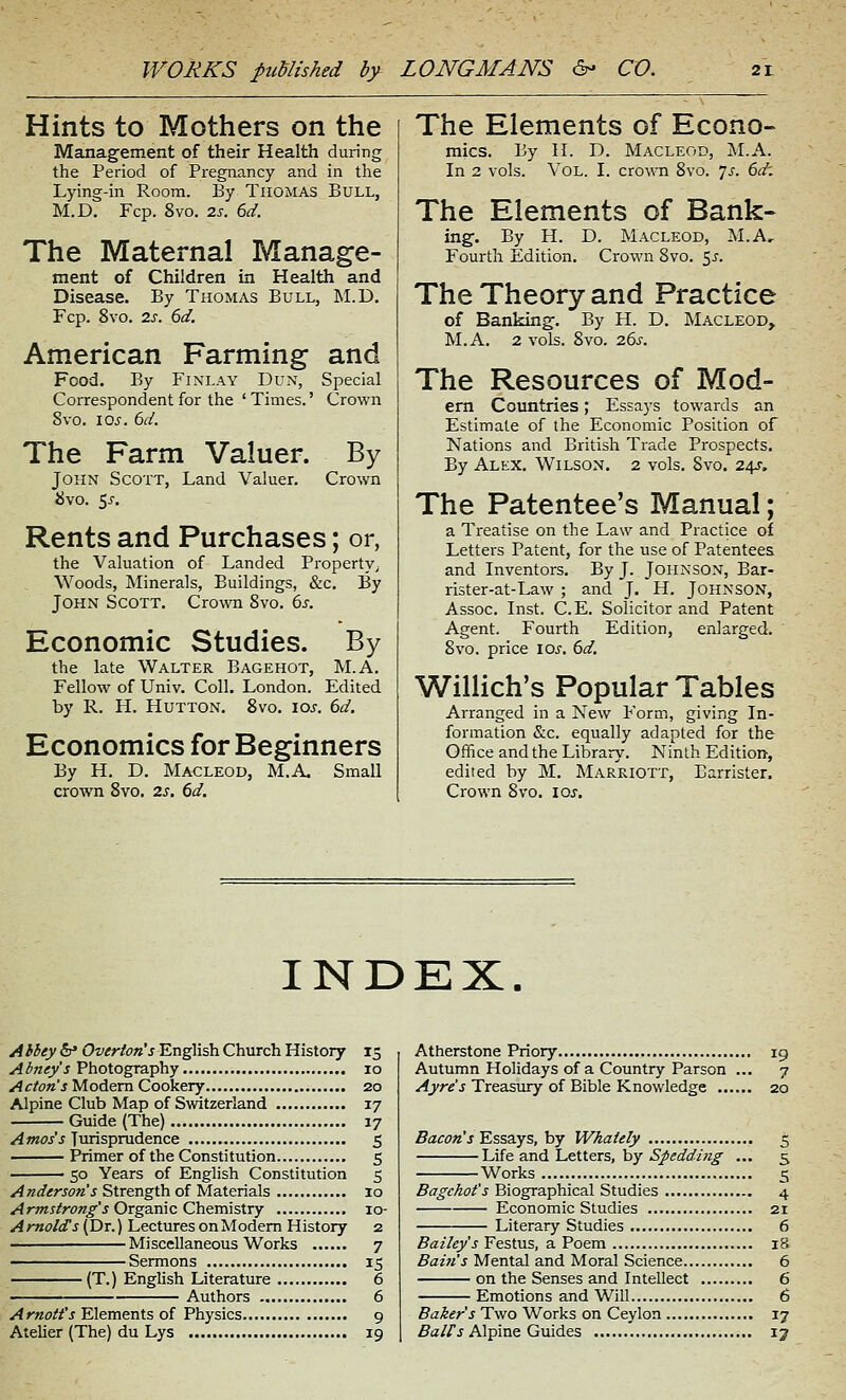 Hints to Mothers on the Management of their Health during the Period of Pregnancy and in the Lying-in Room. By Thomas Bull, M.D. Fcp. 8vo. 2s. 6d. The Maternal Manage- ment of Children in Health and Disease. By Thomas Bull, M.D. Fcp. 8vo. 2s. 6d. American Farming and Food. By FiXLAY Dun, Special Correspondent for the 'Times.' Crown 8vo. 10^. 6d. The Farm Valuer. By John Scott, Land Valuer. Crown 8vo. 5J-, Rents and Purchases; or, the Valuation of Landed Property^ Woods, Minerals, Buildings, &c. By John Scott. Crown 8vo. 6s. Economic Studies. By the late Walter Bagehot, M.A. Fellow of Univ. Coll. London. Edited by R. H. HuTTON. 8vo. los. 6d. Economics for Beginners By H. D. MACLEOD, M.A, Small crown 8vo. 2s, 6d. The Elements of Econo- mics. By H. D. MACLEOD, M.A. In 2 vols. Vol. I. cro^^^l 8vo. 7^. 6d'. The Elements of Bank- ing. By H. D. MACLEOD, M.A, Fourth Edition. Crown 8vo. 5^. The Theory and Practice of Banking. By H. D. Macleod, M.A. 2 vols. 8vo. 26s. The Resources of Mod- em Countries; Essays towards an Estimate of the Economic Position of Nations and British Trade Prospects. By Alex. Wilson. 2 vols. 8vo. 24s. The Patentee's Manual; a Treatise on the Law and Practice of Letters Patent, for the use of Patentees and Inventors. By J. Johnson, Bar- rister-at-Law ; and J, H. JOHNSON, Assoc. Inst. C.E. Solicitor and Patent Agent. Fourth Edition, enlarged. 8vo. price los. 6d. Willich's Popular Tables Arranged in a New Form, giving In- formation &c. equally adapted for the Office and the Library. Ninth Edition, edited by M. Marriott, Barrister. Crown 8vo. los. INDEX. Ahhey &* Overton's English Church History 15 Abney's Photography 10 Acton's Modem Cookery 20 Alpine Club Map of Switzerland 17 Guide (The) 17 ^/woj'j Turisprudence 5 Primer of the Constitution 5 50 Years of English Constitution 5 Anderson's Strength of Materials 10 Armstrong's Orgamc Ch&TmsXrY 10- Arnolds (Dr.) Lectures on Modem History 2 Miscellaneous Works 7 Sermons 15 (T.) English Literature 6 Authors 6 Arnott's Elements of Physics 9 Atelier (The) du Lys 19 Atherstone Priory 19 Autumn Holidays of a Country Parson ... 7 Ayre's Treasury of Bible Knowledge 20 5afOK'j Essays, by Whaiely 5 Life and Letters, by 5/i?^a?w2§- ... 5 Works 5 Bagchot's Biographical Studies 4 Economic Studies 21 Literary Studies 6 Bailey's Festus, a Poem i5 Bain's Mental and Moral Science 6 on the Senses and Intellect 6 Emotions and Will 6 Baker's Two Works on Ceylon 17 5^//^ Alpine Guides 17