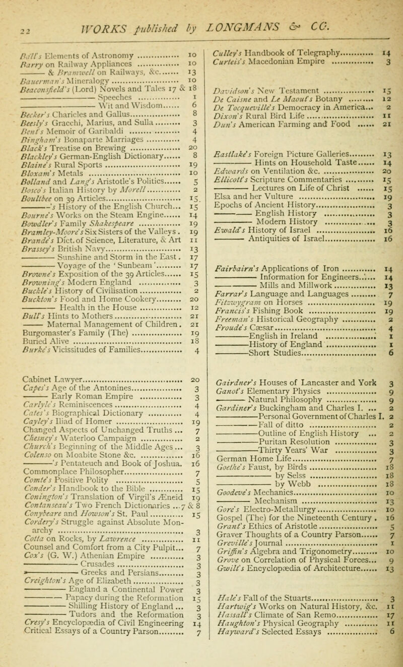 /?./7/'j Elements of Astronomy lo /?jrr)'on Railway Appliances lo & Bniviwcll o\\ Railways, \c 13 />'i7;/tvw.7;/jMineralogy 10 Beaconsfield's (Lord) Novels and Tales 17 & 18 Speeches i \Vit and Wisdom 6 Pecker's Charicles and Gallus 8 Beesly's Gracchi, Marius, and Sulla 3 AV/z/'j Memoir of Garibaldi 4 Pirighiim's Bonaparte Marriages 4 5/a^,i'j Treatise on Brewing 20 Blackley's German-English Dictionary 8 Blaine's Rural Sports 19 Bloxam's Metals 10 Bolland and Lang's Aristotle's Politics 5 Ih'sco's Italian History by Morcll 2 Boultbee on 39 Articles 15. 's History of the English Church... 15 Bourne's Works'on the Steam Engine 14 Bowdler's Family Shakespeare 19 Bramley-Moorc 5 Six Sisters of the Valleys . 19 Brande's Dfct.of Science, Literature, & Art 11 Brassey's British Navy 13 Sunshine and Storm in the East, 17 Voyage of the 'Sunbeam' 17 Browne's Exposition of the 39 Articles 15 /?rtm/»/,7/i ^Iodern England 3 Buckle's History of Civilisation 2 Buckton's F'ood and Home Cookery 20 Health in the House 12 Buirs Hints to Mothers 21 Maternal Management of Children. 21 Burgomaster's Family (The) 19 Buried Alive 18 5«r/t/j Vicissitudes of Families 4 Cabinet Law'yer 20 C<7/^/i Age of the Antonines 3 Early Roman Empire 3 Carlyh's Reminiscences 4 Cates's Biographical Dictionary 4 Caj/^v'j Iliad of Homer 19 Changed Aspects of Unchanged Truths ... 7 C//«i//(.yj Waterloo Campaign 2 Church's Beginning of the Middle Ages ... 3 Ci'/^«JO on Moabite Stone &'c 16 's Pentateuch and Book of Joshua. 16 Commonplace Philosopher 7 Comte's Positive Polity 5 Conder's Handbook to the Bible 15 Conington s Translation of Virgil's ^neid 19 Contanscau's Two French Dictioruaries ...7 & 8 Conybeare and Howson's St. Paul 15 Corderys Struggle against Absolute Mon- archy 3 Cotla on Rocks, by Lawrence 11 Counsel and Comfort from a City Pulpit... 7 Cox's (G. W.) Athenian Empire 3 ■ Crusades 3 » Greeks and Persians 3 Creighton's Age of Elizabeth 3 England a Continental Power 3 Papacy during the Reformation 15 Shilling History of England ... 3 Tudors and the Reformation 3 Cresy's Encyclopaedia of Civil Engineering 14 Critical Essays of a Country Parson 7 Culley's Handbook of Telegraphy 14 Curteis's Macedonian Empire 3 Davidson's New Testament 15 De Caisne and Le A/aoufs Botany 12 De Tocqun'ille's Democracy in America... 2 Dixon's Rural Bird Life II Dun's American Farming and Food 21 Eastlakes Foreign Picture Galleries 13 Hints on Household Taste 14 Edwards on Ventilation &c 20 £//i(:(?/^'j Scripture Commentaries 15 Lectures on Life of Christ 15 Elsa and her Vulture 19 Epochs of Ancient History 3 English History 3 Modern History 3 EwalcCs History of Israel 16 Antiquities of Israel 16 /^7«r^a/r/»'j Applications of Iron 14 Information for Engineers..'.... 14 Mills and Millwork 13 Farrar's Language and Languages 7 Fitzwygram on Horses 19 Francis's Fishing Book 19 I-'reeman's Historical Geography 2 Froude's Caesar 4 English in Ireland i History of England i Short Studies 6 Gairdner's Houses of Lancaster and York 3 Ganot's Elementary Physics 9 Natural Philosophy 9 Gardiner's Buckingham and Charles I. ... 2 Personal Government of Charles L 2 Fall of ditto 2 Outline of English History ... 2 Puritan Resolution 3 Thirty Years' War 3 German Home Life 7 Goethe's Faust, by Birds 18 by Seiss 18 by Webb 18 Goodeve's Mechanics 10 Mechanism 13 Gore's Electro-Metallurgy 10 Gospel (The) for the Nineteenth Century . 16 Grant's Ethics of Aristotle 5 Graver Thoughts of a Country Parson 7 Gr^z'///e'j'Journal I Griffin's Algebra and Trigonometry 10 Grove on Correlation of Physical Forces... 9 Gwilt's Encyclopaedia of Architecture 13 i^<i/«5 Fall of the Stuarts 3 L^artwig's Works on Natural History, &c. n Uassall's Climate of San Remo 17 ^iz//fA/c;«'j Physical Geography ir //ayzi/izrof'j Selected Essays 6