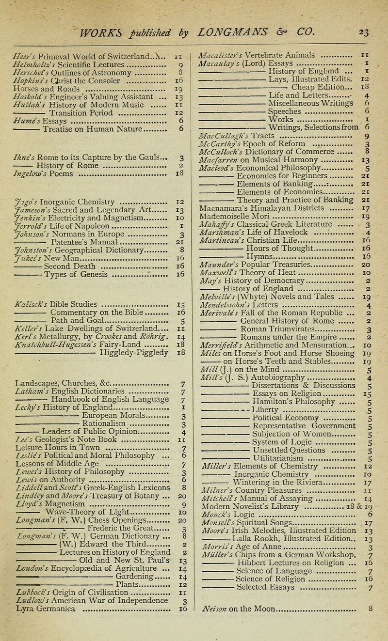 //«^/-'J Primeval World of Switzerland..\.. 11 Helvihollz s Scientific Lectures 9 /f^rj-f/z^/'J'Outlines of Astronomy 8 //(3//5/»yj Qirist the Consoler 16 Horses and Roads 19 Hoskold's Engineer's Valuing Assistant ... 13 HullaKs History of Modern Music 11 Transition Period 12 JIume's lEsssiys 6 Treatise on Human Nature 6 Ihnes Rome to its Capture by the Gauls... 3 History of Rome 2 Ingelow's Poems 18 Jagds Inorganic Chemistry 12 'Jameson's Sacred and Legendary Art 13 Jenkms Electricity and Magnetism 10 Jcrrold's Life of Napoleon i Johnson s Normans in Europe 3 Patentee's Manual 21 Johnston's Geographical Dictionary 8 Jukes s New Man 16 Second Death 16 Types of Genesis 16 ^a/ZiC/^'j Bible Studies 15 Commentary on the Bible 16 Path and Goal 5 Keller's/Lake Dwellings of Switzerland.... 11 Kerls Metallurgy, by Crookes and Rohrlg. 14 Knatchbull-Hugessetis Fairy-Land 18 Higgledy-Piggledy 18 Landscapes, Churches, &c 7 Z,a//?aOT'j English Dictionaries 7 Handbook of English Language 7 Lecky's History of England i European Morals 3 Rationalism 3 Leaders of Public Opinion 4 Lee's Geologist's Note Book 11 Leisure Hours in Town 7 Z£j//«'J Political and Moral Philosophy ... 6 Lessons of Middle Age 7 Z^w«'J History of Philosophy 3 Z^w/j on Authority 6 Liddell And Scott's Greek-English Lexicons 8 Lindley and Afoore's Treasury of Botany ... 20 Lloyd's Magnetism 9 Wave-Theory of Light 10 Longmans (F. W.) Chess Openings 20 1 Frederic the Great 3 Lotig7nan's [F.'W.) German Dictionary ... 8 ■ (W.) Edward the Third 2 Lectures on History of England 2 Old and New St. Paul's 13 Loudon's Encyclopaedia of Agriculture ... 14 ^—^ Gardening 14 Plants 12 Lubbock's Origin of Civilisation 11 Ludlo2u's American War of Independence 3 Lyra Germanica 16 Macalister s YeriebraXe AiiimaXs 11 Macaulay's (Lord) Essays i —— History of England ... i Lays, Illustrated Edits. 12 Cheap Edition... 18 Life and Letters - 4 '■ Miscellaneous Writings fi . Speeches 6 Works 1 Writings, Selections from 6 MacCullagh's Tva.cX.s 9 Ale Ca rlhy's Epoch of Reform 3 McCulloch's Dictionary of Commerce 8 Macfarren on Musical Harmony 13 Macleods Economical Philosophy 5 Economics for Beginners 21 Elements of Banking :• 21 Elements of Economics 21 Theory and Practice of Banking 21 Macnamara's Himalayan Districts 17 Mademoiselle Mori 19 Mahaffys Classical Greek Literature 3 MarsAman's hiie of Hsivelock '. 4 Martineau's Christian Life 16 Hours of Thought 16 Hymns 16 Maunder's Popular Treasuries 20 Maxwells Theory of Heat 10 Mays History of Democracy 2 History of England 2 yi/ffo/Z/f'j (Whyte) Novels and Tales 19 Mendelssohn s Letters 4 Merivale's Fall of the Roman Republic ... 2 General History of Rome 2 Roman Triumvirates 3 Romans under the Empire 2 Merrifields Arithmetic and Mensuration... 10 Miles on Horse's Foot and Horse Shoeing 19 on Horse's Teeth and Stables 19 Mill (J.) on the Mind 5 Mill's {]. S.) Autobiography 4 Dissertations & Discussions 5 Essays on Religion 15 Hamilton's Philosophy 5 Liberty 5 Political Economy 5 Representative Government S Subjection of Women 5 System of Logic 5 Unsettled Questions S Utihtarianism 5 Miller's Elements of Chemistry 12 Inorganic Chemistry 10 Vv'intering in the Riviera 17 Milner's Country Pleasures 11 Mitchell's Manual of Assaying 14 Modern Novehst's Library 18 & 19 Monck's Logic 6 Monselts Spiritual Songs 17 Moore s Irish Melodies, Illustrated Edition 13 Lalla Rookh, Illustrated Edition.. 13 Morris's Age of Anne 3 Mailer's Chips from a German Workshop. 7 Hibbert Lectures on Religion ... 16 Science of Language 7 Science of Religion 16 Selected Essays 7 Nelson on the Moon 8