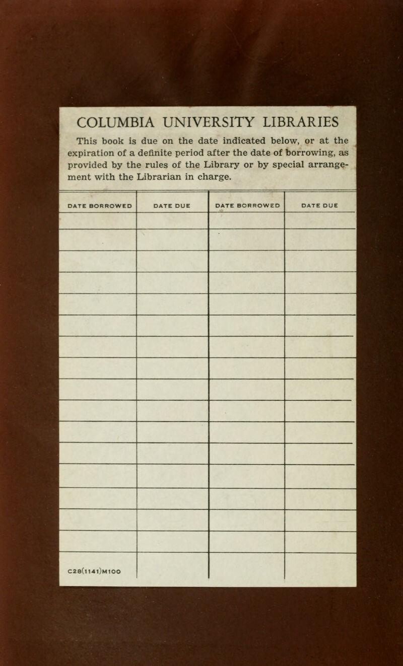 COLUMBIA UNIVERSITY LIBRARIES This book is due on the date indicated below, or at the expiration of a definite period after the date of borrowing, as provided by the rules of the Library or by special arrange- ment with the Librarian in charge. DATE BORROWED DATE DUE DATE BORROWED DATE DUE C2a(l14l)M100