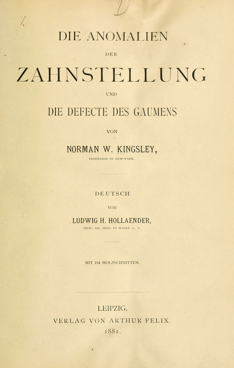 DIE ANOMALIEN DER ZAHNSTELLUNG UND DIE DEFECTE DES GAUMENS VON NORMAN W. KINGSLEY, PROFESSOR IN NEW-YORK. DEUTSCH VON LUDWIG H. HOLLAENDER, PROF. DR. MED. IN HALLE A. S. MIT 194 HOLZSCHNITTEN. LEIPZIG. VERLAG VON ARTHUR FELIX. 1881.