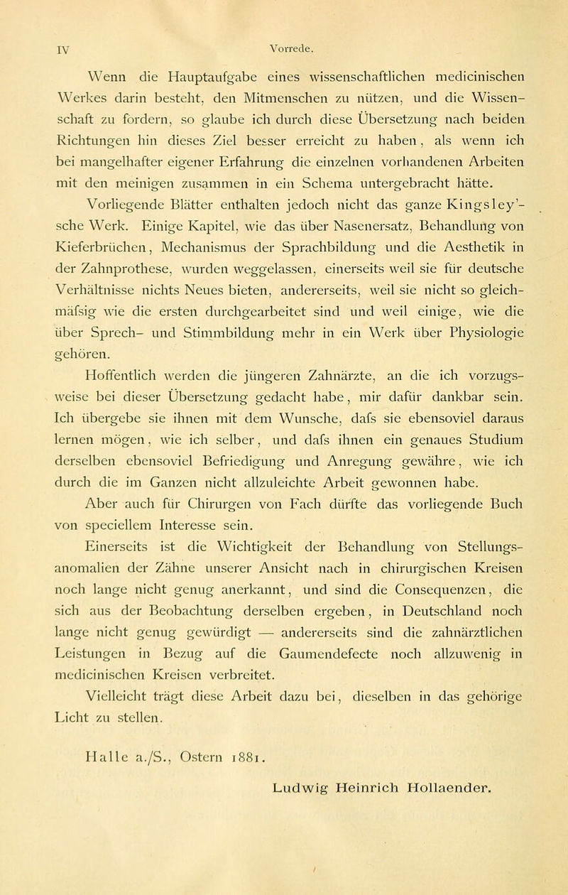 Wenn die Hauptaufgabe eines wissenschaftlichen medicinischen Werkes darin besteht, den Mitmenschen zu nützen, und die Wissen- schaft zu fordern, so glaube ich durch diese Übersetzung nach beiden Richtungen hin dieses Ziel besser erreicht zu haben, als wenn ich bei mangelhafter eigener Erfahrung die einzelnen vorhandenen Arbeiten mit den meinigen zusammen in ein Schema untergebracht hätte. Vorliegende Blätter enthalten jedoch nicht das ganze Kingsley- sche Werk. Einige Kapitel, wie das über Nasenersatz, Behandlung von Kieferbrüchen, Mechanismus der Sprachbildung und die Aesthetik in der Zahnprothese, wurden weggelassen, einerseits weil sie für deutsche Verhältnisse nichts Neues bieten, andererseits, weil sie nicht so gleich- mäfsig wie die ersten durchgearbeitet sind und weil einige, wie die über Sprech- und Stimmbildung mehr in ein Werk über Physiologie gehören. Hoffentlich werden die jüngeren Zahnärzte, an die ich vorzugs- weise bei dieser Übersetzung gedacht habe, mir dafür dankbar sein. Ich übergebe sie ihnen mit dem Wunsche, dafs sie ebensoviel daraus lernen mögen, wie ich selber, und dafs ihnen ein genaues Studium derselben ebensoviel Befriedigung und Anregung gewähre, wie ich durch die im Ganzen nicht allzuleichte Arbeit gewonnen habe. Aber auch für Chirurgen von Fach dürfte das vorliegende Buch von speciellem Interesse sein. Einerseits ist die Wichtigkeit der Behandlung von Stellungs- anomalien der Zähne unserer Ansicht nach in chirurgischen Kreisen noch lange nicht genug anerkannt, und sind die Consequenzen, die sich aus der Beobachtung derselben ergeben, in Deutschland noch lange nicht genug gewürdigt — andererseits sind die zahnärztlichen Leistungen in Bezug auf die Gaumendefecte noch allzuwenig in medicinischen Kreisen verbreitet. Vielleicht trägt diese Arbeit dazu bei, dieselben in das gehörige Licht zu stellen. Halle a./S., O.stcrn 1881. Ludwig Heinrich Hollaender.