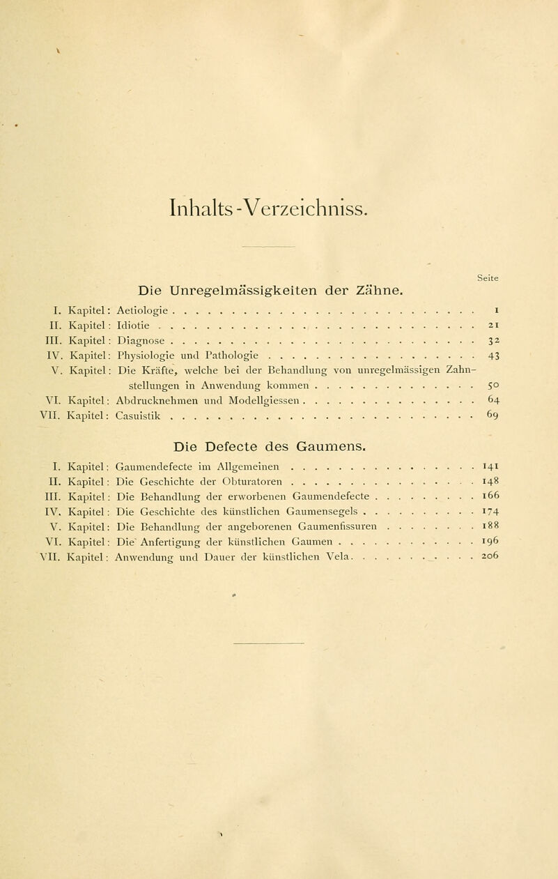 Inhalts -Verzeichniss. Seite Die Unregelmässigkeiten der Zähne. I. Kapitel: Aetiologie i II. Kapitel: Idiotie 21 III. Kapitel: Diagnose 3^ IV. Kapitel: Physiologie und Pathologie 43 V. Kapitel; Die Kräfte, welche bei der Behandlung von unregelmässigen Zahn- stellungen in Anwendung kommen 50 VI. Kapitel: Abdrucknehmen und Modellgiessen 64 VII. Kapitel: Casuistik 69 Die Defecte des Gaumens. I. Kapitel: Gaumendefecte im Allgemeinen 141 II. Kapitel: Die Geschichte der Obtuvatoren 148 III. Kapitel: Die Behandlung der erworbenen Gaumendefecte 166 IV. Kapitel: Die Geschichte des künstlichen Gaumensegels i74 V. Kapitel: Die Behandlung der angeborenen Gaumenfissuren 188 VI. Kapitel: Die Anfertigung der künstlichen Gaumen 196 VII. Kapitel: Anwendung und Dauer der künstlichen Vela 206