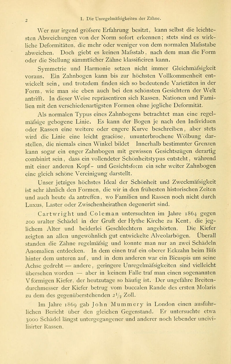 Wer nur irgend gröfsere Erfahrung besitzt, kann selbst die leichte- sten Abweichungen von der Norm sofort erkennen; stets sind es wirk- hche Deformitäten, die mehr oder weniger von dem normalen Mafsstabe abweichen. Doch giebt es keinen Mafsstab, nach dem man die Form oder die Stellung sämmtlicher Zähne klassificiren kann. Symmetrie und Harmonie setzen nicht immer Gleichmäfsigkeit voraus. Ein Zahnbogen kann bis zur höchsten Vollkommenheit ent- wickelt sein, und trotzdem finden sich so bedeutende Varietäten in der Form. wie man sie eben auch bei den schönsten Gesichtern der Welt antrifft. In dieser Weise repräsentiren sich Rassen, Nationen und Fami- Hen mit den verschiedenartigsten Formen ohne jegliche Deformität. Als normalen Typus eines Zahnbogens betrachtet man eine regel- mäfsige gebogene Linie. Es kann der Bogen je nach den Individuen oder Rassen eine weitere oder engere Kurve beschreiben, aber stets wird die Linie eine leicht graciöse, ununterbrochene Wölbung dar- stellen, die niemals einen Winkel bildet Innerhalb bestimmter Grenzen kann sogar ein enger Zahnbogen mit gewissen Gesichtszügen derartig combinirt sein, dass ein vollendeter Schönheitstypus entsteht, während mit einer anderen Kopf- und Gesichtsfovm ein sehr weiter Zahnbogen eine gleich schöne Vereinigung darstellt. Unser jetziges höchstes Ideal der Schönheit und Zweckmäfsigkeit ist sehr ähnlich den Formen, die wir in den frühesten historischen Zeiten und auch heute da antreffen, wo Familien und Rassen noch nicht durch Luxus, Laster oder Zwischenheirathen degenerirt sind. Cartwright und Coleman untersuchten im Jahre 1864 gegen 200 uralter Schädel in der Gruft der Hythe Kirche zu Kent, die jeg- Hchem Alter und beiderlei Geschlechtern angehörten. Die Kiefer zeigten an allen ungewöhnlich gut entwickelte Alveolarbögen. Überall standen die Zähne regelmäfsig und konnte man nur an zwei Schädeln Anomalien entdecken. In dem einen traf ein oberer Eckzahn beim Bifs hinter dem unteren auf, und in dem anderen war ein Bicuspis um seine Achse gedreht — andere, geringere Unregelmäfsigkeiten sind vielleicht übersehen worden — aber in keinem Falle traf man einen sogenannten V förmigen Kiefer, der heutzutage so häufig ist. Der ungefähre Breiten- durchmesser der Kiefer betrug vom buccalen Rande des ersten Molaris zu dem des gegenüberstehenden 21/2 Zoll. Im Jahre 1869 gab John Mummery in London einen ausführ- lichen Jk-richt über den gleichen Gegenstand. Er untersuchte etwa 3000 Schädel längst untergegangener und anderer noch lebender uncivi- lisirter Rassen.