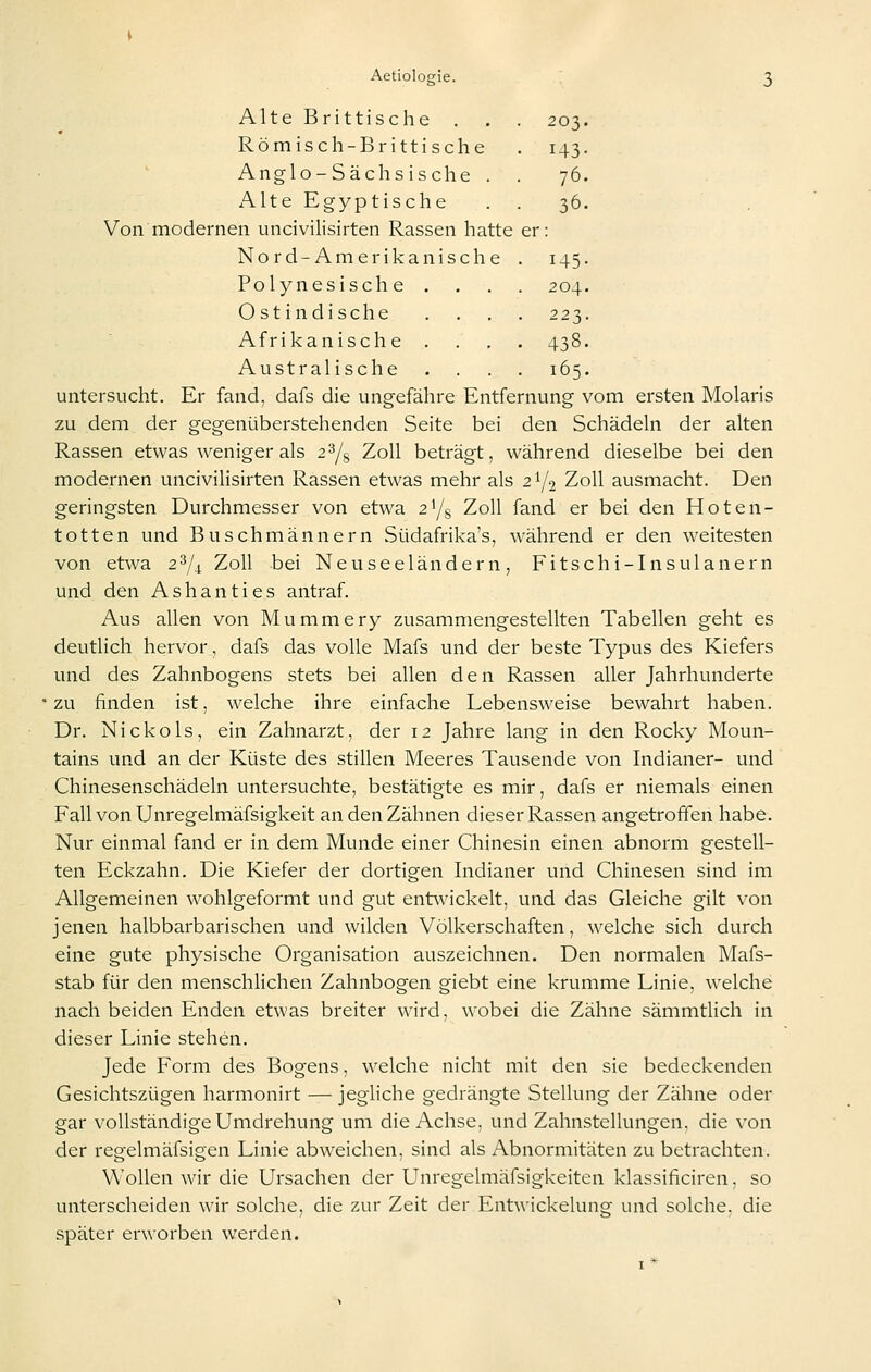 Alte Brittische . . . 203. Römisch-Brittische . 143. Anglo-Sächsische . . 76. Alte Egyptische . . 36. Von modernen uncivilisirten Rassen hatte er: Nord-Amerikanische . 145. Polynesische .... 204. Ostindische .... 223. Afrikanische .... 438. Australische .... 165. untersucht. Er fand, dafs die ungefähre Entfernung vom ersten Molaris zu dem der gegenüberstehenden Seite bei den Schädeln der alten Rassen etwas weniger als 2Y8 Zoll beträgt, während dieselbe bei den modernen uncivilisirten Rassen etwas mehr als 2Y2 Zoll ausmacht. Den geringsten Durchmesser von etwa z^j^ Zoll fand er bei den Hoten- totten und Buschmännern Südafrika's, während er den weitesten von etwa 23/^ Zoll bei Neuseeländern, Fitschi-Insulanern und den Ashanties antraf. Aus allen von Mummery zusammengestellten Tabellen geht es deutlich hervor, dafs das volle Mafs und der beste Typus des Kiefers und des Zahnbogens stets bei allen den Rassen aller Jahrhunderte zu finden ist, welche ihre einfache Lebensweise bewahrt haben. Dr. Nickols, ein Zahnarzt, der 12 Jahre lang in den Rocky Moun- tains und an der Küste des stillen Meeres Tausende von Indianer- und Chinesenschädeln untersuchte, bestätigte es mir, dafs er niemals einen Fall von Unregelmäfsigkeit an den Zähnen dieser Rassen angetroffen habe. Nur einmal fand er in dem Munde einer Chinesin einen abnorm gestell- ten Eckzahn. Die Kiefer der dortigen Indianer und Chinesen sind im Allgemeinen wohlgeformt und gut entwickelt, und das Gleiche gilt von jenen halbbarbarischen und wilden Völkerschaften, welche sich durch eine gute physische Organisation auszeichnen. Den normalen Mafs- stab für den menschlichen Zahnbogen giebt eine krumme Linie, welche nach beiden Enden etwas breiter wdrd, wobei die Zähne sämmtlich in dieser Linie stehen. Jede Form des Bogens, w^elche nicht mit den sie bedeckenden Gesichtszügen harmonirt — jegliche gedrängte Stellung der Zähne oder gar vollständige Umdrehung um die Achse, und Zahnstellungen, die von der regelmäfsigen Linie abweichen, sind als Abnormitäten zu betrachten. Wollen wir die Ursachen der Unregelmäfsigkeiten klassificiren. so unterscheiden wir solche, die zur Zeit der Entwickelung und solche, die später erworben werden.