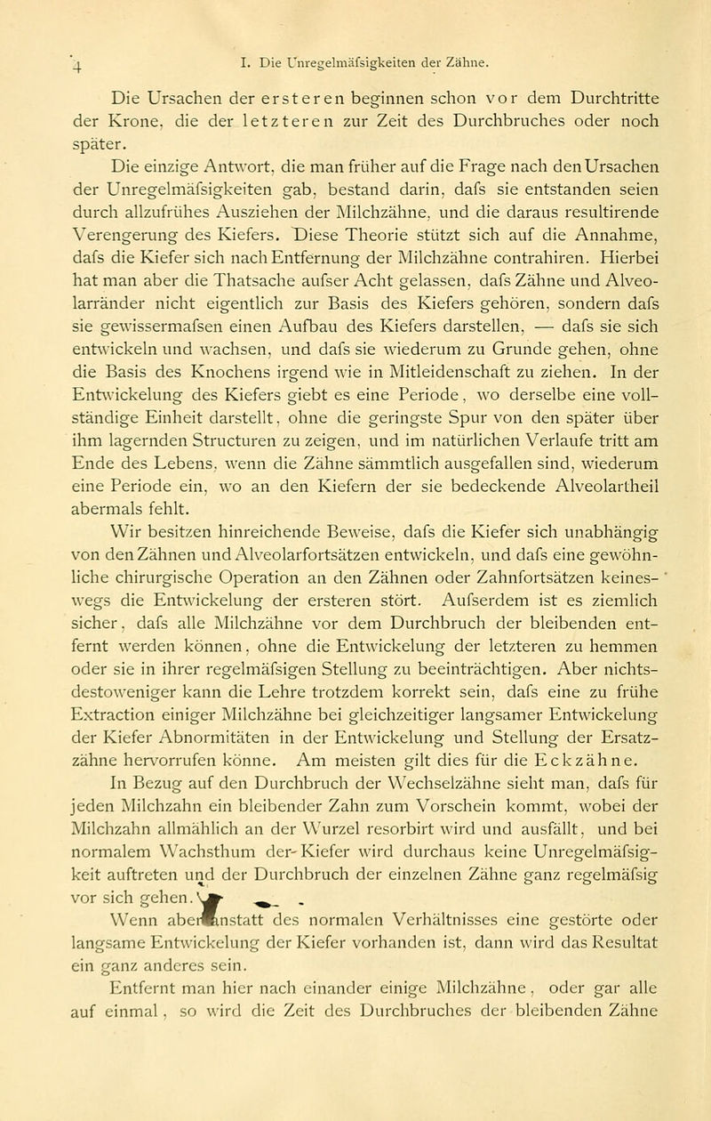 Die Ursachen der ersteren beginnen schon vor dem Durchtritte der Krone, die der letzteren zur Zeit des Durchbruches oder noch später. Die einzige Antwort, die man früher auf die Frage nach den Ursachen der Unregelmäfsigkeiten gab, bestand darin, dafs sie entstanden seien durch allzufrühes Ausziehen der Milchzähne, und die daraus resultirende Verengerung des Kiefers. Diese Theorie stützt sich auf die Annahme, dafs die Kiefer sich nach Entfernung der Milchzähne contrahiren. Hierbei hat man aber die Thatsache aufser Acht gelassen, dafs Zähne und Alveo- larränder nicht eigentlich zur Basis des Kiefers gehören, sondern dafs sie gewissermafsen einen Aufbau des Kiefers darstellen, — dafs sie sich entwickeln und wachsen, und dafs sie wiederum zu Grunde gehen, ohne die Basis des Knochens irgend wie in Mitleidenschaft zu ziehen. In der Entwickelung des Kiefers giebt es eine Periode, wo derselbe eine voll- ständige Einheit darstellt. ohne die geringste Spur von den später über ihm lagernden Structuren zu zeigen, und im natürlichen Verlaufe tritt am Ende des Lebens, wenn die Zähne sämmtlich ausgefallen sind, wiederum eine Periode ein, wo an den Kiefern der sie bedeckende Alveolartheil abermals fehlt. Wir besitzen hinreichende Beweise, dafs die Kiefer sich unabhängig von den Zähnen und Alveolarfortsätzen entwickeln, und dafs eine gewöhn- hche chirurgische Operation an den Zähnen oder Zahnfortsätzen keines- wegs die Entwickelung der ersteren stört. Aufserdem ist es ziemlich sicher. dafs alle Milchzähne vor dem Durchbruch der bleibenden ent- fernt werden können, ohne die Entwickelung der letzteren zu hemmen oder sie in ihrer regelmäfsigen Stellung zu beeinträchtigen. Aber nichts- destoweniger kann die Lehre trotzdem korrekt sein, dafs eine zu frühe Extraction einiger Milchzähne bei gleichzeitiger langsamer Entwickelung der Kiefer Abnormitäten in der Entwickelung und Stellung der Ersatz- zähne hervorrufen könne. Am meisten gilt dies für die Eckzähne. In Bezug auf den Durchbruch der Wechselzähne sieht man, dafs für jeden Milchzahn ein bleibender Zahn zum Vorschein kommt, wobei der Milchzahn allmählich an der Wurzel resorbirt wird und ausfällt, und bei normalem Wachsthum der-Kiefer wird durchaus keine Unregelmäfsig- keit auftreten und der Durchbruch der einzelnen Zähne ganz regelmäfsig vor sich gehen.v^ ,^_ . Wenn abeAnstatt des normalen Verhältnisses eine gestörte oder langsame Entwickelung der Kiefer vorhanden ist, dann wird das Resultat ein ganz anderes sein. Entfernt man hier nach einander einige Milchzähne , oder gar alle auf einmal, so wird die Zeit des Durchbruches der bleibenden Zähne