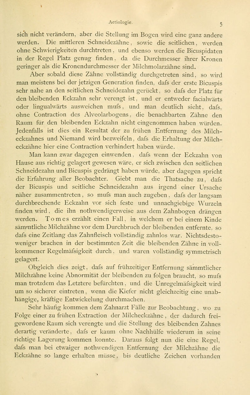 sich nicht verändern, aber die Stelking im Bogen wird eine ganz andere werden. Die mittleren Schneidezähne, sowie die seithchen. werden ohne Schwierigkeiten durchtreten. und ebenso werden die Bicuspidaten in der Regel Platz genug finden . da die Durchmesser ihrer Kronen geringer als die Kronendurchmesser der Milchmolarzähne sind. Aber sobald diese Zähne vollständig durchgetreten sind, so wird man meistens bei der jetzigen Generation finden, dafs der erste Bicuspis sehr nahe an den seitlichen Schneidezahn gerückt, so dafs der Platz für den bleibenden Eckzahn sehr verengt ist. und er entweder facialwärts oder lingualwärts ausweichen mufs. und man deutlich sieht, dafs. ohne Contraction des Alveolarbogens. die benachbarten Zähne den Raum für den bleibenden Eckzahn nicht eingenommen haben würden. Jedenfalls ist dies ein Resultat der zu frühen Entfernung des Milch- eckzahnes und Niemand wird bezweifeln, dafs die Erhaltung der Milch- eckzähne hier eine Contraction verhindert haben würde. Man kann zwar dagegen einwenden. dafs wenn der Eckzahn \-on Hause aus richtig gelagert gewesen wäre, er sich zwischen den seitlichen Schneidezahn und Bicuspis gedrängt haben würde, aber dagegen spricht die Erfahrung aller Beobachter. Giebt man die Thatsache zu. dafs der Bicuspis und seitliche Schneidezahn aus irgend einer Ursache näher zusammentreten , so mufs man auch zugeben . dafs der langsam durchbrechende Eckzahn vor sich feste und unnachgiebige \Wu-zeln finden wird. die ihn nothwendigerweise aus dem Zahnbogen drängen werden. Tom es erzählt einen Fall, in welchem er bei einem Kinde sämmtliche Milchzähne vor dem Durchbruch der bleibenden entfernte, so dafs eine Zeitlang das Zahnfleisch vollständig zahnlos war. Nichtsdesto- weniger brachen in der bestimmten Zeit die bleibenden Zähne in voll- kommener Regelmäfsigkeit durch. und waren \'ollständig symmetrisch gelagert. Obgleich dies zeigt, dafs auf frühzeitiger Entfernung sämmtlicher Milchzähne keine Abnormität der bleibenden zu folgen braucht, so mufs man trotzdem das Letztere befürchten. und die Unregelmäfsigkeit wird um so sicherer eintreten. wenn die Kiefer nicht gleichzeitig eine unab- hängige, kräftige Entwickelung durchmachen. Sehr häufig kommen dem Zahnarzt Fälle zur Beobachtung. wo zu Folge einer zu frühen Extraction der Milcheckzähne . der dadurch frei- gewordene Raum sich verengte und die Stellung des bleibenden Zahnes derartig veränderte. dafs er kaum ohne Nachhülfe wiederum in seine richtige Lagerung kommen konnte. Daraus folgt nun die eine Regel, dafs man bei etwaiger nothwendigen Entfernung der Milchzähne die Eckzähne so lange erhalten müsse. bis deutliche Zeichen vorhanden