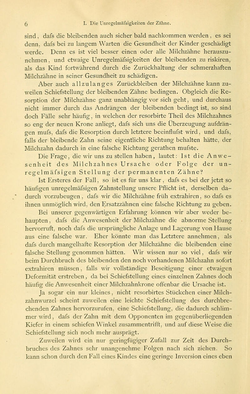 sind, dafs die bleibenden auch sicher bald nachkommen werden , es sei denn, dafs bei zu langem Warten die Gesundheit der Kinder geschädigt werde. Denn es ist viel besser einen oder alle Milchzähne herauszu- nehmen . und etwaige Unregelmäfsigkeiten der bleibenden zu riskiren, als das Kind fortwährend durch die Zurückhaltung der schmerzhaften Milchzähne in seiner Gesundheit zu schädigen. Aber auch allzulanges Zurückbleiben der Milchzähne kann zu- weilen Schiefstellung der bleibenden Zähne bedingen. Obgleich die Re- sorption der Milchzähne ganz unabhängig vor sich geht, und durchaus nicht immer durch das Andrängen der bleibenden bedingt ist, so sind doch Fälle sehr häufig, in welchen der resorbirte Theil des Milchzahnes so eng der neuen Krone anliegt, dafs sich uns die Überzeugung aufdrän- gen mufs, dafs die Resorption durch letztere beeinflufst wird, und dafs, falls der bleibende Zahn seine eigenthche Richtung behalten hätte, der Milchzahn dadurch in eine falsche Richtung gerathen mufste. Die Frage, die wir uns zu stellen haben, lautet: Ist die Anwe- senheit des Milchzahnes Ursache oder Folge der un- regelmäfsigen Stellung der permanenten Zähne? Ist Ersteres der Fall, so ist es für uns klar , dafs es bei der jetzt so häufigen unregelmäfsigen Zahnstellung unsere Pflicht ist, derselben da- durch vorzubeugen , dafs wir die Milchzähne früh extrahiren, so dafs es ihnen unmöglich wird, den Ersatzzähnen eine falsche Richtung zu geben. Bei unserer gegenwärtigen Erfahrung können wir aber weder be- haupten , dafs die Anwesenheit der Milchzähne die abnorme Stellung hervorruft, noch dafs die ursprüngliche Anlage und Lagerung von Hause aus eine falsche war. Eher könnte man das Letztere annehmen, als dafs durch mangelhafte Resorption der Milchzähne die bleibenden eine falsche Stellung genommen hätten. Wir wissen nur so viel, dafs wir beim Durchbruch des bleibenden den noch vorhandenen Milchzahn sofort extrahiren müssen, falls wir vollständige Beseitigung einer etwaigen Deformität erstreben, da bei Schiefstellung eines einzelnen Zahnes doch häufig die Anwesenheit einer Milchzahnkrone offenbar die Ursache ist. Ja sogar ein nur kleines, nicht resorbirtes Stückchen einer Milch- zahnwurzel scheint zuweilen eine leichte Schiefstellung des durchbre- chenden Zahnes hervorzurufen, eine Schiefstellung, die dadurch schlim- mer wird, dafs der Zahn mit dem Opponenten im gegenüberliegenden Kiefer in einem schiefen Winkel zusammentrifft, und auf diese Weise die Schiefstellung sich noch mehr ausprägt. Zuweilen wird ein nur geringfügiger Zufall zur Zeit des Durch- bruches des Zahnes sehr unangenehme Folgen nach sich ziehen. So kann schon durch den Fall eines Kindes eine geringe Inversion eines eben