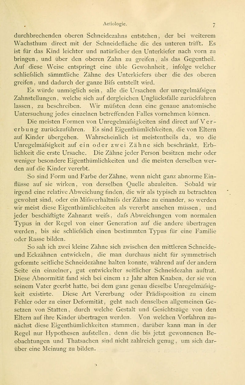 durchbrechenden oberen Schneidezahns entstehen, der bei weiterem Wachsthum direct mit der Schneidefläche die des unteren trifft. Es ist für das Kind leichter und natürlicher den Unterkiefer nach vorn zu bringen, und über den oberen Zahn zu greifen, als das Gegentheil. Auf diese Weise entspringt eine üble Gewohnheit, infolge welcher schliefslich sämmtliche Zähne des Unterkiefers über die des oberen greifen, und dadurch der ganze Bifs entstellt wird. Es würde unmöglich sein, alle die Ursachen der unregelmäfsigen Zahnstellungen, welche sich auf dergleichen Unglücksfälle zurückführen lassen, zu beschreiben. Wir müfsten denn eine genaue anatomische Untersuchung jedes einzelnen betreffenden Falles vornehmen können. Die meisten Formen von Unregelmäfsigkeiten sind direct auf Ver- erbung zurückzuführen. Es sind Eigenthümlichkeiten, die von Eltern auf Kinder übergehen. Wahrscheinlich ist meistentheils da, wo die Unregelmäfsigkeit auf ein oder zwei Zähne sich beschränkt, Erb- lichkeit die erste Ursache. Die Zähne jeder Person besitzen mehr oder weniger besondere Eigenthümlichkeiten und die meisten derselben wer- den auf die Kinder vererbt. So sind Form und Farbe der Zähne, wenn nicht ganz abnorme Ein- flüsse auf sie wirken, von derselben Quelle abzuleiten. Sobald wir irgend eine relative Abweichung finden, die wir als typisch zu betrachten gewohnt sind, oder ein Mifsverhältnifs der Zähne zu einander, so werden wir meist diese Eigenthümlichkeiten als vererbt ansehen müssen. und jeder beschäftigte Zahnarzt weifs, dafs Abweichungen vom normalen Typus in der Regel von einer Generation auf die andere übertragen werden, bis sie schliefslich einen bestimmten Typus für eine Familie oder Rasse bilden. So sah ich zwei kleine Zähne sich zwischen den mittleren Schneide- und Eckzähnen entwickeln, die man durchaus nicht für symmetrisch g-eformte seitliche Schneidezähne halten konnte, während auf der andern Seite ein einzelner, gut entwickelter seitlicher Schneidezahn auftrat. Diese Abnormität fand sich bei einem 12 Jahr alten Knaben, der sie von seinem Vater geerbt hatte, bei dem ganz genau dieselbe Unregelmäfsig- keit existirte. Diese Art Vererbung oder Prädisposition zu einem Fehler oder zu einer Deformität, geht nach denselben allgemeinen Ge- setzen von Statten, durch welche Gestalt und Gesichtszüge von den Eltern auf ihre Kinder übertragen werden. Von welchen Vorfahren zu- nächst diese Eigenthümlichkeiten stammen, darüber kann man in der Regel nur Hypothesen aufstellen, denn die bis jetzt gewonnenen Be- obachtungen und Thatsachen sind nicht zahlreich genug. um sich dar- über eine Meinunsf zu bilden.