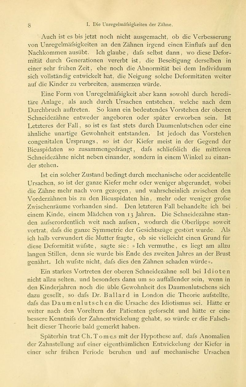 Auch ist es bis jetzt noch nicht ausgemacht, ob die Verbesserung von Unregelmäfsigkeiten an den Zähnen irgend einen Einflufs auf den Nachkommen ausübt. Ich glaube , dafs selbst dann, wo diese Defor- mität durch Generationen vererbt ist, die Beseitigung derselben in einer sehr frühen Zeit, ehe noch die Abnormität bei dem Individuum sich vollständig entwickelt hat, die Neigung solche Deformitäten weiter auf die Kinder zu verbreiten, ausmerzen würde. Eine Form von Unregelmäfsigkeit aber kann sowohl durch heredi- täre Anlage, als auch durch Ursachen entstehen. welche nach dem Durchbruch auftreten. So kann ein bedeutendes Vorstehen der oberen Schneidezähne entweder angeboren oder später erworben sein. Ist Letzteres der Fall, so ist es fast stets durch Daumenlutschen oder eine ähnliche unartige Gewohnheit entstanden. Ist jedoch das Vorstehen congenitalen Ursprungs, so ist der Kiefer meist in der Gegend der Bicuspidaten so zusammengedrängt, dafs schliefslich die mittleren Schneidezähne nicht neben einander, sondern in einem Winkel zu einan- der stehen. Ist ein solcher Zustand bedingt durch mechanische oder accidentelle Ursachen, so ist der ganze Kiefer mehr oder weniger abgerundet, wobei die Zähne mehr nach vorn gezogen, und wahrscheinlich zwischen den Vorderzähnen bis zu den Bicuspidaten hin, mehr oder weniger grofse Zwischenräume vorhanden sind. Den letzteren Fall behandelte ich bei einem Kinde, einem Mädchen von 13 Jahren. Die Schneidezähne stan- den aufserordentlich weit nach aufsen, wodurch die Oberlippe soweit vortrat; dafs die ganze Symmetrie der Gesichtszüge gestört wurde. Als ich halb verwundert die Mutter fragte, ob sie vielleicht einen Grund für diese Deformität wüfste, sagte sie : » Ich vermuthe , es liegt am allzu langen Stillen, denn sie wurde bis Ende des zweiten Jahres an der Brust genährt. Ich wufste nicht, dafs dies den Zähnen schaden würde«. Ein starkes Vortreten der oberen Schneidezähne soll bei Idioten nicht allzu selten, und besonders dann um so auffallender sein, wenn in den Kinderjahren noch die üble Gewohnheit des Daumenlutschens sich dazu gesellt, so dafs Dr. Ballard in London die Theorie aufstellte, dafs das Daumen lutschen die Ursache des Idiotismus sei. Hätte er weiter nach den Voreltern der Patienten geforscht und hätte er eine bessere Kenntnifs der Zahnentwickelung gehabt, so würde er die Falsch- heit dieser Theorie bald gemerkt haben. Späterhin trat Gh. Tome.s mit der Hypothese auf, dafs Anomalien der Zahnstellung auf einer eigcnthümlichen Entwickelung der Kiefer in einer sehr frühen Periode beruhen und auf mechanische Ursachen