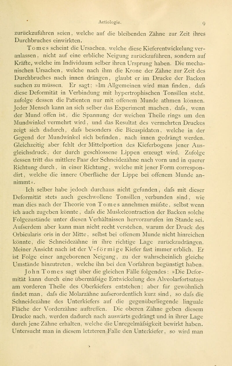 zurückzuführen seien, welche auf die bleibenden Zähne zur Zeit ihres Durchbruches einwirkten. Tomes scheint die Ursachen, welche diese Kieferentwickelung ver- anlassen . nicht auf eine erbliche Neigung zurückzuführen, sondern auf Kräfte, welche im Individuum selber ihren Ursprung haben. Die mecha- nischen Ursachen. welche nach ihm die Krone der Zähne zur Zeit des Durchbruches nach innen drängen, glaubt er im Drucke der Backen suchen zu müssen. Er sagt: )^Im x\llgemeinen wird man finden, dafs diese Deformität in Verbindung mit hypertrophischen Tonsillen steht, zufolge dessen die Patienten nur mit otienem Munde athmen können. Jeder Mensch kann an sich selber das Experiment machen, dafs. wenn der Mund offen ist. die Spannung der weichen Theile rings um den Mundwinkel vermehrt wird. und das Resultat des vermehrten Druckes zeigt sich dadurch, dafs besonders die Bicuspidaten. welche in der Gegend der Mundwinkel sich befinden. nach innen gedrängt werden. Gleichzeitig aber fehlt der Mittelportion des Kieferbogens jener Aus- gleichsdruck, der durch geschlossene Lippen erzeugt wird. Zufolge dessen tritt das mittlere Paar der Schneidezähne nach vorn und in querer Richtung durch, in einer Richtung, welche mit jener Form correspon- dirt, welche die innere Oberfläche der Lippe bei offenem Munde an- nimmt <>. Ich selber habe jedoch durchaus nicht gefunden, dafs mit dieser Deformität stets auch geschwollene Tonsillen _ verbunden sind, wie man dies nach der Theorie von Tomes annehmen müfste, selbst wenn ich auch zugeben könnte, dafs die Muskelcontraction der Backen solche Folgezustände unter diesen Verhältnissen her\^orzurufen im Stande sei. Aufserdem aber kann man nicht recht verstehen, warum der Druck des Orbicularis oris in der Mitte. selbst bei offenem Munde nicht hinreichen könnte, die Schneidezähne in ihre richtige Lage zurückzudrängen. Meiner Ansicht nach ist der V-förmige Kiefer fast immer erblich. Er ist Folge einer angeborenen Neigung, zu der wahrscheinlich gleiche Umstände hinzutreten, welche ihn bei den Vorfahren begünstigt haben. John Tomes sagt über die gleichen Fälle folgendes: »Die Defor- mität kann durch eine übermäfsige Entwickelung des Alveolarfortsatzes am vorderen Theile des Oberkiefers entstehen: aber für gewöhnlich findet man, dafs die Molarzähne aufserordentlich kurz sind, so dafs die Schneidezähne des Unterkiefers auf die gegenüberliegende linguale Fläche der Vorderzähne auftreffen. Die oberen Zähne geben diesem Drucke nach, werden dadurch nach auswärts gedrängt und in ihrer Lage durch jene Zähne erhalten, welche die Unregelmäfsigkeit bewirkt haben. Untersucht man in diesem letzteren Falle den Unterkiefer, so wird man