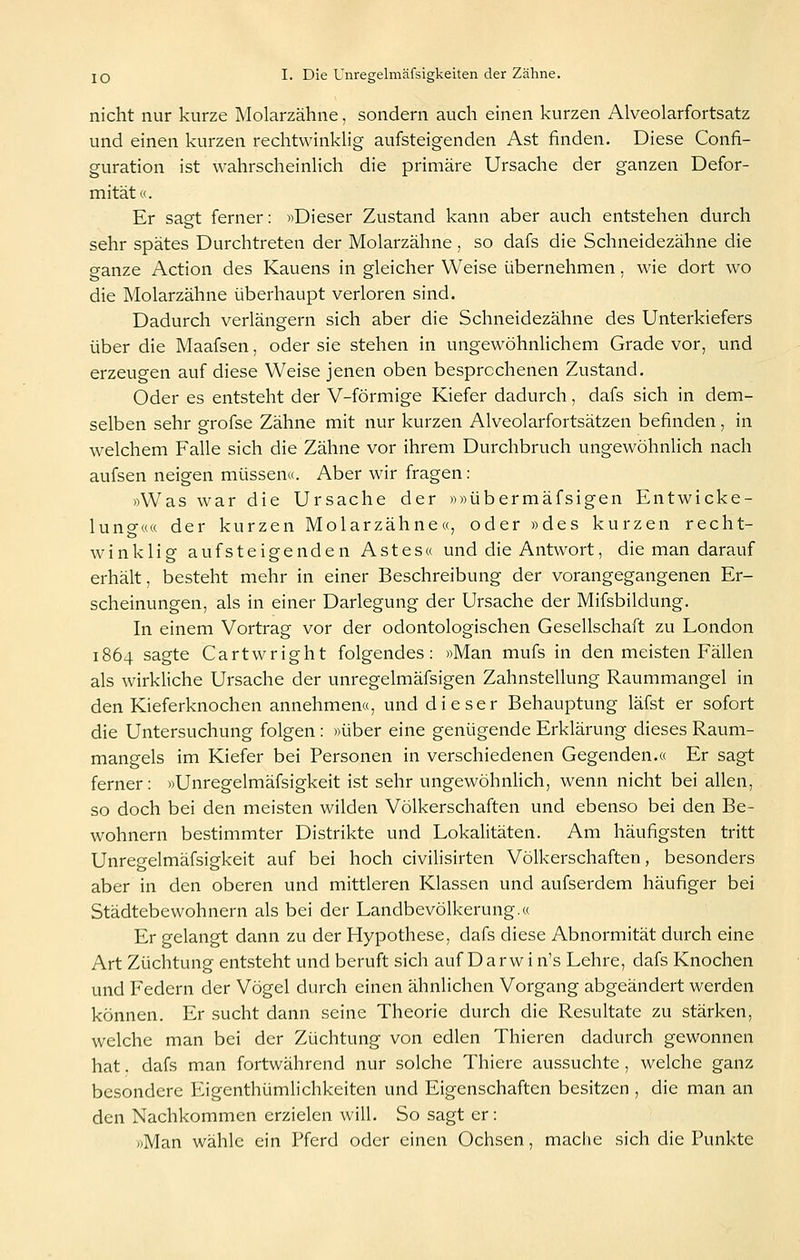 nicht nur kurze Molarzähne, sondern auch einen kurzen Alveolarfortsatz und einen kurzen rechtwinklig aufsteigenden Ast finden. Diese Confi- guration ist wahrscheinlich die primäre Ursache der ganzen Defor- mität«. Er sagt ferner: «Dieser Zustand kann aber auch entstehen durch sehr spätes Durchtreten der Molarzähne, so dafs die Schneidezähne die ganze Action des Kauens in gleicher Weise übernehmen. wie dort wo die Molarzähne überhaupt verloren sind. Dadurch verlängern sich aber die Schneidezähne des Unterkiefers über die Maafsen, oder sie stehen in ungewöhnlichem Grade vor, und erzeugen auf diese Weise jenen oben besprochenen Zustand. Oder es entsteht der V-förmige Kiefer dadurch, dafs sich in dem- selben sehr grofse Zähne mit nur kurzen Alveolarfortsätzen befinden, in welchem Falle sich die Zähne vor ihrem Durchbruch ungewöhnlich nach aufsen neigen müssen«. Aber wir fragen: »Was war die Ursache der »»übermäfsigen Entwicke- luno-«« der kurzen Molarzähne«, oder »des kurzen recht- winklig aufsteigenden Astes« und die Antwort, die man darauf erhält, besteht mehr in einer Beschreibung der vorangegangenen Er- scheinungen, als in einer Darlegung der Ursache der Mifsbildung. In einem Vortrag vor der odontologischen Gesellschaft zu London 1864 sagte Cartwright folgendes: »Man mufs in den meisten Fällen als wirkliche Ursache der unregelmäfsigen Zahnstellung Raummangel in den Kieferknochen annehmen«, und dieser Behauptung läfst er sofort die Untersuchung folgen : »über eine genügende Erklärung dieses Raum- mangels im Kiefer bei Personen in verschiedenen Gegenden.« Er sagt ferner: »Unregelmäfsigkeit ist sehr ungewöhnlich, wenn nicht bei allen, so doch bei den meisten wilden Völkerschaften und ebenso bei den Be- wohnern bestimmter Distrikte und Lokalitäten. Am häufigsten tritt Unregelmäfsigkeit auf bei hoch civilisirten Völkerschaften, besonders aber in den oberen und mittleren Klassen und aufserdem häufiger bei Städtebewohnern als bei der Landbevölkerung.« Er gelangt dann zu der Hypothese, dafs diese Abnormität durch eine Art Züchtung entsteht und beruft sich auf D a r w i n's Lehre, dafs Knochen und Federn der Vögel durch einen ähnlichen Vorgang abgeändert werden können. Er sucht dann seine Theorie durch die Resultate zu stärken, welche man bei der Züchtung von edlen Thieren dadurch gewonnen hat. dafs man fortwährend nur solche Thiere aussuchte , welche ganz besondere Eigenthümlichkeiten und Eigenschaften besitzen , die man an den Nachkommen erzielen will. So sagt er: »Man wähle ein Pferd oder einen Ochsen, mache sich die Punkte